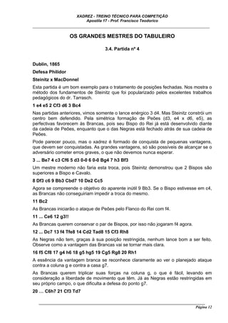 XADREZ - TREINO TÉCNICO PARA COMPETIÇÃO
                           Apostila 17 - Prof. Francisco Teodorico
_____________________________________________________________________________

                     OS GRANDES MESTRES DO TABULEIRO

                                     3.4. Partida nº 4


Dublin, 1865
Defesa Philidor
Steinitz x MacDonnel
Esta partida é um bom exemplo para o tratamento de posições fechadas. Nos mostra o
método dos fundamentos de Steinitz que foi popularizado pelos excelentes trabalhos
pedagógicos do dr. Tarrasch.
1 e4 e5 2 Cf3 d6 3 Bc4
Nas partidas anteriores, vimos somente o lance enérgico 3 d4. Mas Steinitz constrói um
centro bem defendido. Pela simétrica formação de Peões (d3, e4 x d6, e5), as
perfectivas favorecem às Brancas, pois seu Bispo do Rei já está desenvolvido diante
da cadeia de Peões, enquanto que o das Negras está fechado atrás de sua cadeia de
Peões.
Pode parecer pouco, mas o xadrez é formado de conquista de pequenas vantagens,
que devem ser conquistadas. As grandes vantagens, só são possíveis de alcançar se o
adversário cometer erros graves, o que não devemos nunca esperar.
3 ... Be7 4 c3 Cf6 5 d3 0-0 6 0-0 Bg4 7 h3 Bf3
Um mestre moderno não faria esta troca, pois Steinitz demonstrou que 2 Bispos são
superiores a Bispo e Cavalo.
8 Df3 c6 9 Bb3 Cbd7 10 De2 Cc5
Agora se compreende o objetivo do aparente inútil 9 Bb3. Se o Bispo estivesse em c4,
as Brancas não conseguiriam impedir a troca do mesmo.
11 Bc2
As Brancas iniciarão o ataque de Peões pelo Flanco do Rei com f4.
11 ... Ce6 12 g3!!
As Brancas querem conservar o par de Bispos, por isso não jogaram f4 agora.
12 ... Dc7 13 f4 Tfe8 14 Cd2 Tad8 15 Cf3 Rh8
As Negras não tem, graças à sua posição restringida, nenhum lance bom a ser feito.
Observe como a vantagem das Brancas vai se tornar mais clara.
16 f5 Cf8 17 g4 h6 18 g5 hg5 19 Cg5 Rg8 20 Rh1
A essência da vantagem branca se reconhece claramente ao ver o planejado ataque
contra a coluna g e contra a casa g7.
As Brancas querem triplicar suas forças na coluna g, o que é fácil, levando em
consideração a liberdade de movimento que têm. Já as Negras estão restringidas em
seu próprio campo, o que dificulta a defesa do ponto g7.
20 … C6h7 21 Cf3 Td7

   ______________________________________________________________________________________
                                                                                    Página 12
 