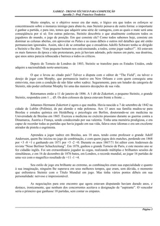 XADREZ - TREINO TÉCNICO PARA COMPETIÇÃO
                                 Apostila 2 - Prof. Francisco Teodorico

             Muito simples, se o objetivo nosso era dar mate, o lógico era que todos os esforços se
concentrassem sobre o monarca inimigo para abate-lo, mas Steinitz pensava de outra forma: o importante
é ganhar a partida, e para isto, temos que adquirir uma série de vantagens, com as quais o mate será uma
conseqüência por si só. Em outras palavras, Steinitz descobriu o que atualmente conhecem todos os
jogadores do mundo, o jogo de posição. Em que consiste ele? Como todos sabemos hoje, consiste em
dominar as colunas abertas, em aproveitar os Peões e as casas débeis e outros mil detalhes que até então
permaneciam ignorados. Assim, não é de se estranhar que o enxadrista Adolfo Schwarz tenha se dirigido
a Steinitz e lhe dito: “Este pequeno homem nos está ensinando, a todos, como jogar xadrez!”. Ali estavam
os mais famosos da época e não protestaram, pois já haviam adotado, pelo menos em parte, sua doutrina,
que anos antes parecia rebuscada e barroca a todos os críticos.

            Depois do Torneio de Londres de 1883, Steinitz se transfere para os Estados Unidos, onde
adquire a nacionalidade norte-americana.

            O que o levou ao citado país? Talvez a disputa com o editor de “The Field”, ou talvez o
desejo de jogar com Morphy, que permanecia inativo em New Orleans e com quem conseguiu uma
entrevista, mas com a condição de não falar sobre xadrez. Seguramente, para um lutador da categoria de
Steinitz, não poder enfrentar Morphy foi uma das maiores decepções de sua vida.

             Retornamos então a 11 de janeiro de 1886. A 1 d4 de Zukertort, o pequeno Steinitz, o grande
Steinitz, respondeu com 1 ... d5. Os dois colossos da época estavam frente a frente ...

            Johannes Hermann Zukertort é agora o que medita. Havia nascido a 7 de setembro de 1842 na
cidade de Lublin (Polônia), de pai alemão e mãe polonesa. Aos 13 anos sua família mudou-se para
Breslau e estudou química em Heidelberg e psicologia em Berlim, doutorando-se em medicina na
Universidade de Breslau em 1865. Exerceu a medicina no exército prussiano durante as guerras contra a
Dinamarca, Áustria e França, sendo condecorado por sua valentia. Tinha uma memória prodigiosa, e era
capaz de recordar todas as partidas que havia jogado em sua vida, falava onze idiomas e era um excelente
atirador de pistola e esgrimista.

           Aprendeu a jogar xadrez em Breslau, aos 18 anos, tendo como professor o grande Adolf
Anderssen, quem lhe iniciou no jogo de combinação, e com quem jogou dois matches, perdendo em 1868
por +3 -8 =1 e ganhando em 1871 por +5 -2 =0. Durante os anos 1867/71 foi editor com Anderssen da
revista “Neue Berliner Schachzeitung”. Em 1878, ganhou o grande Torneio de Paris, e este mesmo ano se
fez cidadão inglês. Foi um extraordinário jogador às cegas, realizando múltiplas e brilhantes sessões de
simultâneas, e em 16 de dezembro de 1876 bateu, em Londres, o recorde mundial, ao jogar 16 partidas de
uma vez com o magnífico resultado de +11 -1 =4.

           Seu estilo de jogo era brilhante ao extremo, as combinações eram sua especialidade e quanto
à sua imaginação, ninguém lhe superava em seus melhores tempos, que eram, sem dúvida, o momento
que enfrentava Steinitz com o Título Mundial em jogo. Mas tinha vários pontos débeis em sua
personalidade: nervoso e impressionável.

            As negociações para este encontro que agora estavam disputando haviam durado anos, e
destaco, ironicamente, que nenhum dos concorrentes aceitava a designação de “aspirante”. O vencedor
seria o primeiro que ganhasse 10 partidas, sem contar os empates.



_____________________________________________________________________________________________________
                                                                                              Página 3
 