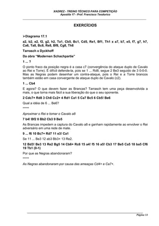 XADREZ - TREINO TÉCNICO PARA COMPETIÇÃO
                          Apostila 17 - Prof. Francisco Teodorico
_____________________________________________________________________________

                                     EXERCÍCIOS

  Diagrama 17.1
a2, b2, e2, f2, g2, h2, Ta1, Cb5, Bc1, Cd5, Re1, Bf1, Th1 x a7, b7, e5, f7, g7, h7,
Ca6, Ta8, Bc8, Re8, Bf8, Cg8, Th8
Tarrasch x Dyckhoff
Da obra “Modernen Schachpartie”
1 ... ?
O ponto fraco da posição negra é a casa c7 (convergência do ataque duplo de Cavalo
ao Rei e Torre). É difícil defende-la, pois se 1 ... Rd8, segue 2 Be3 seguido de 3 0-0-0.
Mas as Negras podem desenhar um contra-ataque, pois o Rei e a Torre brancos
também estão em casa convergente de ataque duplo de Cavalo (c2).
1 ... Cb4
E agora? O que devem fazer as Brancas? Tarrasch tem uma peça desenvolvida a
mais, o que torna mais fácil a sua liberação do que o seu oponente.
2 Cdc7+ Rd8 3 Ch8 Cc2+ 4 Rd1 Ca1 5 Ca7 Bc5 6 Cb5! Be6
Qual a idéia de 6 ... Be6?
*****
Aproximar o Rei e tomar o Cavalo a8
7 b4! Bf2 8 Bb2 Cb3 9 Be5
As Brancas impedem a captura do Cavalo a8 e ganham rapidamente ao envolver o Rei
adversário em uma rede de mate.
9 ... f6 10 Bc7+ Rd7 11 e3! Ca1
Se 11 ... Be3 12 ab3 Bb3+ 13 Re2.
12 Bd3! Be3 13 Re2 Bg5 14 Cb6+ Rc6 15 a4! f5 16 a5! Cb3 17 Be5 Ca5 18 ba5 Cf6
19 Tb1 (0-1)
Por que as Negras abandonaram?
*****
As Negras abandonaram por causa das ameaças Cd4+ e Ca7+.




   ______________________________________________________________________________________
                                                                                    Página 14
 