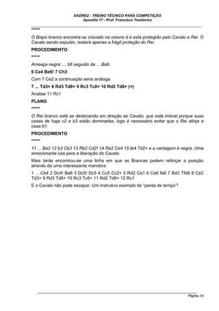 XADREZ - TREINO TÉCNICO PARA COMPETIÇÃO
                          Apostila 17 - Prof. Francisco Teodorico
_____________________________________________________________________________
*****
O Bispo branco encontra-se cravado na coluna d e está protegido pelo Cavalo e Rei. O
Cavalo sendo expulso, restará apenas a frágil proteção do Rei.
PROCEDIMENTO
*****
Ameaça negra: ... b6 seguido de ... Ba6.
6 Ce4 Be6! 7 Ch3
Com 7 Ce2 a continuação seria análoga.
7 ... Td3+ 8 Rd3 Td8+ 9 Rc3 Tc8+ 10 Rd2 Td8+ (=)
Analise 11 Rc1
PLANO
*****
O Rei branco está se deslocando em direção ao Cavalo, que está imóvel porque suas
casas de fuga c2 e b3 estão dominadas, logo é necessário evitar que o Rei atinja a
casa b1.
PROCEDIMENTO
*****
11 ... Ba2 12 b3 Cb3 13 Rb2 Cd2! 14 Ra2 Ce4 15 fe4 Td2+ e a vantagem é negra. Uma
emocionante luta para a liberação do Cavalo.
Mais tarde encontrou-se uma linha em que as Brancas podem reforçar a posição
através de uma interessante manobra:
1 ... Cb4 2 Dc4! Be6 3 Dc5! Dc5 4 Cc5 Cc2+ 5 Rd2 Ca1 6 Ce6 fe6 7 Bd3 Tfd8 8 Ce2
Td3+ 9 Rd3 Td8+ 10 Rc3 Tc8+ 11 Rd2 Td8+ 12 Rc1
E o Cavalo não pode escapar. Um instrutivo exemplo de “perda de tempo”!




   ______________________________________________________________________________________
                                                                                    Página 16
 