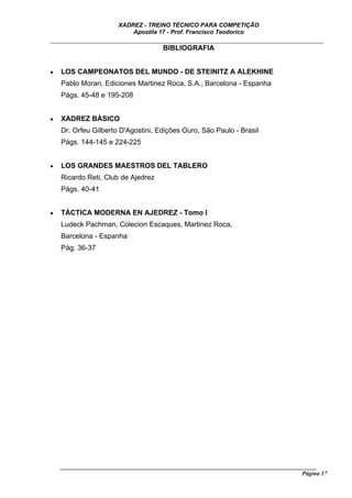 XADREZ - TREINO TÉCNICO PARA COMPETIÇÃO
                           Apostila 17 - Prof. Francisco Teodorico
_____________________________________________________________________________
                                BIBLIOGRAFIA


•   LOS CAMPEONATOS DEL MUNDO - DE STEINITZ A ALEKHINE
    Pablo Moran, Ediciones Martinez Roca, S.A., Barcelona - Espanha
    Págs. 45-48 e 195-208


•   XADREZ BÁSICO
    Dr. Orfeu Gilberto D'Agostini, Edições Ouro, São Paulo - Brasil
    Págs. 144-145 e 224-225


•   LOS GRANDES MAESTROS DEL TABLERO
    Ricardo Reti, Club de Ajedrez
    Págs. 40-41


•   TÁCTICA MODERNA EN AJEDREZ - Tomo I
    Ludeck Pachman, Colecion Escaques, Martinez Roca,
    Barcelona - Espanha
    Pág. 36-37




    ______________________________________________________________________________________
                                                                                     Página 17
 