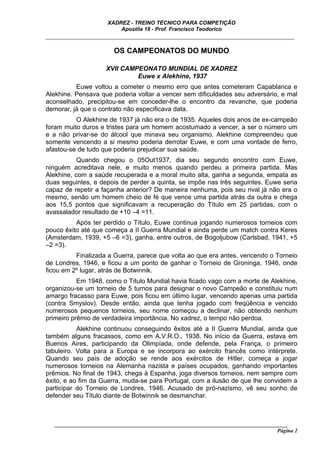 XADREZ - TREINO TÉCNICO PARA COMPETIÇÃO
                          Apostila 18 - Prof. Francisco Teodorico
_____________________________________________________________________________

                        OS CAMPEONATOS DO MUNDO

                     XVII CAMPEONATO MUNDIAL DE XADREZ
                              Euwe x Alekhine, 1937
          Euwe voltou a cometer o mesmo erro que antes cometeram Capablanca e
Alekhine. Pensava que poderia voltar a vencer sem dificuldades seu adversário, e mal
aconselhado, precipitou-se em conceder-lhe o encontro da revanche, que poderia
demorar, já que o contrato não especificava data.
          O Alekhine de 1937 já não era o de 1935. Aqueles dois anos de ex-campeão
foram muito duros e tristes para um homem acostumado a vencer, a ser o número um
e a não privar-se do álcool que minava seu organismo. Alekhine compreendeu que
somente vencendo a si mesmo poderia derrotar Euwe, e com uma vontade de ferro,
afastou-se de tudo que poderia prejudicar sua saúde.
           Quando chegou o 05Out1937, dia seu segundo encontro com Euwe,
ninguém acreditava nele, e muito menos quando perdeu a primeira partida. Mas
Alekhine, com a saúde recuperada e a moral muito alta, ganha a segunda, empata as
duas seguintes, e depois de perder a quinta, se impõe nas três seguintes. Euwe seria
capaz de repetir a façanha anterior? De maneira nenhuma, pois seu rival já não era o
mesmo, senão um homem cheio de fé que vence uma partida atrás da outra e chega
aos 15,5 pontos que significavam a recuperação do Título em 25 partidas, com o
avassalador resultado de +10 –4 =11.
          Após ter perdido o Título, Euwe continua jogando numerosos torneios com
pouco êxito até que começa a II Guerra Mundial e ainda perde um match contra Keres
(Amsterdam, 1939, +5 –6 =3), ganha, entre outros, de Bogoljubow (Carlsbad, 1941, +5
–2 =3).
          Finalizada a Guerra, parece que volta ao que era antes, vencendo o Torneio
de Londres, 1946, e ficou a um ponto de ganhar o Torneio de Groninga, 1946, onde
ficou em 2º lugar, atrás de Botwinnik.
           Em 1948, como o Título Mundial havia ficado vago com a morte de Alekhine,
organizou-se um torneio de 5 turnos para designar o novo Campeão e constituiu num
amargo fracasso para Euwe, pois ficou em último lugar, vencendo apenas uma partida
(contra Smyslov). Desde então, ainda que tenha jogado com freqüência e vencido
numerosos pequenos torneios, seu nome começou a declinar, não obtendo nenhum
primeiro prêmio de verdadeira importância. No xadrez, o tempo não perdoa.
           Alekhine continuou conseguindo êxitos até a II Guerra Mundial, ainda que
também alguns fracassos, como em A.V.R.O., 1938. No início da Guerra, estava em
Buenos Aires, participando da Olimpíada, onde defende, pela França, o primeiro
tabuleiro. Volta para a Europa e se incorpora ao exército francês como intérprete.
Quando seu país de adoção se rende aos exércitos de Hitler, começa a jogar
numerosos torneios na Alemanha nazista e países ocupados, ganhando importantes
prêmios. No final de 1943, chega à Espanha, joga diversos torneios, nem sempre com
êxito, e ao fim da Guerra, muda-se para Portugal, com a ilusão de que lhe convidem a
participar do Torneio de Londres, 1946. Acusado de pró-nazismo, vê seu sonho de
defender seu Título diante de Botwinnik se desmanchar.



   ______________________________________________________________________________________
                                                                                     Página 2
 