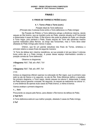 XADREZ - TREINO TÉCNICO PARA COMPETIÇÃO
                             Apostila 18 - Prof. Francisco Teodorico
_____________________________________________________________________________

                                           FINAIS I

                           4. FINAIS DE TORRES E PEÕES (cont.)

                              4. 1. Torre e Peão x Torre (cont.)
                               Posição Ideal da Torre defensiva
           (Princípio das 3 colunas livres entre a Torre defensiva e o Peão inimigo)
           Na Posição de Philidor a Torre defensiva atinge a eficiência máxima, dando
xeques ao Rei branco, que se mantém junto ao Peão, quando situada na 8ª horizontal
e distanciada 4 casas do Peão. O Rei branco não pode se afastar do Peão, em direção
à Torre negra, pois perderia o Peão. Esses xeques de Torre são eficientes mesmo
quando realizados pelos flancos, ao longo das horizontais, mas a Torre deve estar
afastada do Peão inimigo pelo menos 3 casas.
            Chéron, que foi um grande estudioso dos finais de Torres, sintetizou o
princípio relativo a esses finais da seguinte maneira:
“A Torre da defesa tem máxima resistência, se sua posição é tal que deixa 3 colunas
livres entre ela e o Peão inimigo. A posse desse espaço intermediário constitui a
posição correta da Torre defensiva”.
             Observe os diagramas:
 Diagrama: Rd7, Td8, e6 x Rb7, Td1
(=)
 Diagrama: Rd7, Td8, e6 x Rf7, Td1
(1-0)
Ambos os diagramas diferem apenas na colocação do Rei negro, que no primeiro caso
está na ala da Dama e no segundo, na ala do Rei. Esta diferença define o resultado.
No primeiro diagrama, a Torre negra, dando xeques na coluna h, distanciada 3 casas
do Peão branco garante o empate. No segundo, os xeques se realizando na coluna “a”,
a uma distância de apenas duas casas do Peão branco, a vitória é branca.
Vamos analisar o primeiro diagrama:
1 ... Th1!
Procurando os xeques pelo flanco, para afastar o Rei branco da defesa do Peão.
2 Te8 Th7+
A Torre defensiva está em sua melhor posição, afastada 3 casas do Peão inimigo.
3 Te7




      ______________________________________________________________________________________
                                                                                        Página 5
 