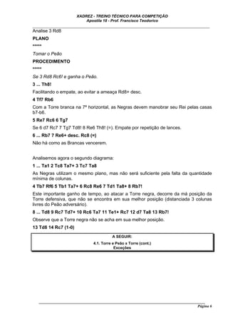 XADREZ - TREINO TÉCNICO PARA COMPETIÇÃO
                          Apostila 18 - Prof. Francisco Teodorico
_____________________________________________________________________________
Analise 3 Rd8
PLANO
*****
Tomar o Peão
PROCEDIMENTO
*****
Se 3 Rd8 Rc6! e ganha o Peão.
3 ... Th8!
Facilitando o empate, ao evitar a ameaça Rd8+ desc.
4 Tf7 Rb6
Com a Torre branca na 7ª horizontal, as Negras devem manobrar seu Rei pelas casas
b7-b6.
5 Re7 Rc6 6 Tg7
Se 6 d7 Rc7 7 Tg7 Td8! 8 Re6 Th8! (=). Empate por repetição de lances.
6 ... Rb7 7 Re6+ desc. Rc8 (=)
Não há como as Brancas vencerem.


Analisemos agora o segundo diagrama:
1 ... Ta1 2 Tc8 Ta7+ 3 Tc7 Ta8
As Negras utilizam o mesmo plano, mas não será suficiente pela falta da quantidade
mínima de colunas.
4 Tb7 Rf6 5 Tb1 Ta7+ 6 Rc8 Re6 7 Td1 Ta8+ 8 Rb7!
Este importante ganho de tempo, ao atacar a Torre negra, decorre da má posição da
Torre defensiva, que não se encontra em sua melhor posição (distanciada 3 colunas
livres do Peão adversário).
8 ... Td8 9 Rc7 Td7+ 10 Rc6 Ta7 11 Te1+ Rc7 12 d7 Ta8 13 Rb7!
Observe que a Torre negra não se acha em sua melhor posição.
13 Td8 14 Rc7 (1-0)
                                         A SEGUIR:
                               4.1. Torre e Peão x Torre (cont.)
                                           Exceções




   ______________________________________________________________________________________
                                                                                     Página 6
 
