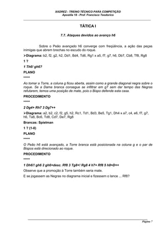 XADREZ - TREINO TÉCNICO PARA COMPETIÇÃO
                          Apostila 18 - Prof. Francisco Teodorico
_____________________________________________________________________________

                                        TÁTICA I

                          7.7. Ataques devidos ao avanço h6


          Sobre o Peão avançado h6 converge com freqüência, a ação das peças
inimigas que abrem brechas no escudo do roque.
  Diagrama: b2, f2, g2, h2, Dd1, Bd4, Td6, Rg1 x a5, f7, g7, h6, Db7, Cb8, Tf8, Rg8
1?
1 Th6! gh6?
PLANO
*****
Ao tomar a Torre, a coluna g ficou aberta, assim como a grande diagonal negra sobre o
roque. Se a Dama branca consegue se infiltrar em g7 sem dar tempo das Negras
refutarem, temos uma posição de mate, pois o Bispo defende esta casa.
PROCEDIMENTO
*****
2 Dg4+ Rh7 3 Dg7++
 Diagrama: a2, b2, c2, f2, g5, h2, Rc1, Td1, Bd3, Be5, Tg1, Dh4 x a7, c4, e6, f7, g7,
h6, Ta8, Bc6, Td8, Cd7, De7, Rg8
Brancas: Spielman
1 ? (1-0)
PLANO
*****
O Peão h6 está avançado, a Torre branca está posicionada na coluna g e o par de
Bispos está direcionado ao roque.
PROCEDIMENTO
*****
1 Dh6!! gh6 2 gh6+desc. Rf8 3 Tg8+! Rg8 4 h7+ Rf8 5 h8=D++
Observe que a promoção à Torre também seria mate.
E se jogassem as Negras no diagrama inicial e fizessem o lance ... Rf8?




   ______________________________________________________________________________________
                                                                                     Página 7
 