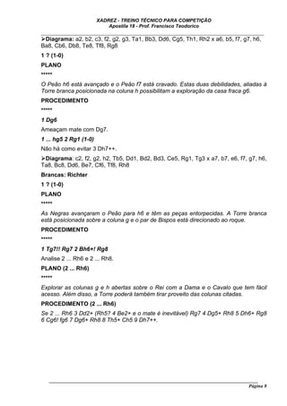 XADREZ - TREINO TÉCNICO PARA COMPETIÇÃO
                            Apostila 18 - Prof. Francisco Teodorico
_____________________________________________________________________________
  Diagrama: a2, b2, c3, f2, g2, g3, Ta1, Bb3, Dd6, Cg5, Th1, Rh2 x a6, b5, f7, g7, h6,
Ba8, Cb6, Db8, Te8, Tf8, Rg8
1 ? (1-0)
PLANO
*****
O Peão h6 está avançado e o Peão f7 está cravado. Estas duas debilidades, aliadas à
Torre branca posicionada na coluna h possibilitam a exploração da casa fraca g6.
PROCEDIMENTO
*****
1 Dg6
Ameaçam mate com Dg7.
1 ... hg5 2 Rg1 (1-0)
Não há como evitar 3 Dh7++.
 Diagrama: c2, f2, g2, h2, Tb5, Dd1, Bd2, Bd3, Ce5, Rg1, Tg3 x a7, b7, e6, f7, g7, h6,
Ta8, Bc8, Dd6, Be7, Cf6, Tf8, Rh8
Brancas: Richter
1 ? (1-0)
PLANO
*****
As Negras avançaram o Peão para h6 e têm as peças entorpecidas. A Torre branca
está posicionada sobre a coluna g e o par de Bispos está direcionado ao roque.
PROCEDIMENTO
*****
1 Tg7!! Rg7 2 Bh6+! Rg8
Analise 2 ... Rh6 e 2 ... Rh8.
PLANO (2 ... Rh6)
*****
Explorar as colunas g e h abertas sobre o Rei com a Dama e o Cavalo que tem fácil
acesso. Além disso, a Torre poderá também tirar proveito das colunas citadas.
PROCEDIMENTO (2 ... Rh6)
Se 2 ... Rh6 3 Dd2+ (Rh5? 4 Be2+ e o mate é inevitável) Rg7 4 Dg5+ Rh8 5 Dh6+ Rg8
6 Cg6! fg6 7 Dg6+ Rh8 8 Th5+ Ch5 9 Dh7++.




   ______________________________________________________________________________________
                                                                                     Página 8
 