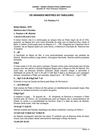 XADREZ - TREINO TÉCNICO PARA COMPETIÇÃO
                           Apostila 18 - Prof. Francisco Teodorico
_____________________________________________________________________________

                     OS GRANDES MESTRES DO TABULEIRO

                                     3.5. Partida nº 5


Baden-Baden, 1870
Abertura dos 3 Cavalos
L. Paulsen x W. Steinitz
1 e4 e5 2 Cf3 Cc6 3 Cc3
O lance branco não é a continuação ao ataque feito ao Peão negro de e5 (2 Cf3),
portanto, as Negras tem uma maior liberdade de ação que na Abertura Ruy López (3
Bb5). A melhor continuação para as Negras é 3 ... Cf6, chegando-se à Abertura dos 4
Cavalos. Se as Negras optam por outro lance, a Abertura é chamada de “Abertura dos
3 Cavalos”.
3 ... g6
O fianchetto do Bispo do Rei, é uma particularidade encontrada nas partidas de
Steinitz. Morphy preferia o jogo aberto, não jogava fianchetto. Steinitz preferia posições
fechadas.
4 Bc4
O mais usado é 4 d4, pois abre a posição. Paulsen evitou esta continuação sem dúvida
porque com isto abriria a Grande Diagonal Negra para o Bispo do Rei de Steinitz. Por
outro lado, as Brancas também poderiam desta maneira chegar a aproveitar a
debilidade do ponto f6, com 4 d4 ed4 5 Cd5! Bg7 6 Bg5 e as Brancas com vantagem
sempre, recuperam o Peão, por exemplo, depois de 6 ... f6 7 Bf4 ou 6 ... Cge7 7 Bf6.
4 ... Bg7 5 d3 d6 6 Bg5 Dd7 7 a3
Evitando a troca do Cavalo da Dama pelo Bispo do Rei branco.
7 ... h6 8 Bh4 g5!
Este avanço de Peão no flanco do Rei parece um debilitamento da posição negra. Mas
Steinitz na verdade encontrou um plano de ganho.
9 Bg3 Cge7
O objetivo é jogar ... f5 seguido de ... f4, obrigando as Brancas a trocarem o Peão
Central pelo do Flanco. As conseqüências para as Negras são a preponderância de
Peões no centro e a possibilidade de forma-lo. Esta é a idéia do plano de Steinitz.
Paulsen tenta evitar, mas não consegue.
10 h4 g4 11 Cd2 h5
Steinitz impede que Paulsen desafogue seu Bispo mediante o avanço do Peão h.
12 Cd5 Cd5 13 Bd5 Ce7 14 Bb3 f5
As Negras conseguem executar seu plano. É evidente que as Brancas terão de fazer
trocas, pois não podem deixar eternamente restringido o Bispo da Dama.
15 ef5 Cf5 16 Cf1

   ______________________________________________________________________________________
                                                                                    Página 10
 