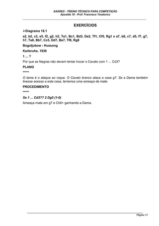 XADREZ - TREINO TÉCNICO PARA COMPETIÇÃO
                          Apostila 18 - Prof. Francisco Teodorico
_____________________________________________________________________________

                                     EXERCÍCIOS
  Diagrama 18.1
a2, b2, c3, e5, f2, g2, h2, Ta1, Bc1, Bd3, De2, Tf1, Cf5, Rg1 x a7, b6, c7, d5, f7, g7,
h7, Ta8, Bb7, Cc5, Dd7, Be7, Tf8, Rg8
Bogoljubow - Hussong
Karlsruhe, 1939
1 ... ?
Por que as Negras não devem tentar trocar o Cavalo com 1 ... Cd3?
PLANO
*****
O tema é o ataque ao roque. O Cavalo branco ataca a casa g7. Se a Dama também
tivesse acesso a esta casa, teríamos uma ameaça de mate.
PROCEDIMENTO
*****
Se 1 ... Cd3?? 2 Dg5 (1-0)
Ameaça mate em g7 e Ch6+ ganhando a Dama.




   ______________________________________________________________________________________
                                                                                    Página 13
 