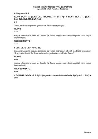 XADREZ - TREINO TÉCNICO PARA COMPETIÇÃO
                          Apostila 18 - Prof. Francisco Teodorico
_____________________________________________________________________________
  Diagrama 18.2
a2, b3, c4, e4, f2, g2, h2, Cc3, Td1, Dd2, Te1, Be3, Rg1 x a7, b7, d6, e7, f7, g6, h7,
Da5, Td8, Be6, Tf8, Bg7, Rg8
1?
Como as Brancas podem ganhar um Peão nesta posição?
PLANO
*****
Ataque descoberto com o Cavalo (a Dama negra está desprotegida) com xeque
intermediário.
PROCEDIMENTO
*****
1 Cd6! Dd2 2 Ce7+ Rh8 3 Td2
Suponhamos uma posição parecida: as Torres negras em a8 e c8 e o Bispo branco em
b2 ao invés de e3. As Brancas também ganhariam um Peão. Como?
PLANO
*****
Ataque descoberto com o Cavalo (a Dama negra está desprotegida) com xeque
intermediário.
PROCEDIMENTO
*****
1 Cd5 Dd2 2 Ce7+ rf8 3 Bg7+ (segundo cheque intermediário) Rg7 (ou 3 ... Re7) 4
Td2




   ______________________________________________________________________________________
                                                                                    Página 14
 