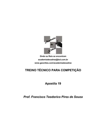 Onde os Reis se encontram
          academiadexadrez@bol.com.br
       www.geocities.com/academiadexadrez


 TREINO TÉCNICO PARA COMPETIÇÃO



                Apostila 19



Prof. Francisco Teodorico Pires de Souza
 