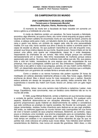 XADREZ - TREINO TÉCNICO PARA COMPETIÇÃO
                          Apostila 19 - Prof. Francisco Teodorico
_____________________________________________________________________________

                        OS CAMPEONATOS DO MUNDO

                    XVIII CAMPEONATO MUNDIAL DE XADREZ
                       Torneio para o Campeonato Mundial
                   Botwinnik, Smyslov, Keres, Reshevsky e Euwe
           O momento da morte tem a faculdade de fazer ressaltar em somente um
lance a glória ou a futilidade de uma vida.
           A morte de Alekhine contém um paradoxo. Se havia buscado a felicidade,
encontrou algo diferente; se queria a fama, seu nome viverá enquanto se jogue xadrez.
Quando este homem solitário foi encontrado morto em seu hotel de Estoril, próximo de
Lisboa, a cabeça caída para o lado, um tabuleiro diante de si, alguém tirou uma foto da
cena e assim nos deixou um símbolo da viagem pela vida de uma personalidade
insólita. Em sua vida, havia vendido sua alma à deusa do xadrez e somente assim foi
capaz de escalar as alturas. Os que puderam maravilhar-se com ele enquanto viveu,
amaram sua força criativa depois de sua morte. Quando jovem, ficava irritado em ter de
possuir uma pátria, pois queria ser independente, capaz de ir onde desejasse,
respondendo às chamadas de um torneio. Não tinha amigos porque era centrado
demasiadamente em si mesmo. Não tinha necessidade de mulheres porque estava
apaixonado pelo xadrez. Se casou com mulheres mais velhas que ele. Ele, que passou
toda a vida em hotéis, necessitava de uma esposa que não necessitasse de sua
presença, mas que o protegesse, solitário que era. Seu antecessor, Capablanca, , que
devia tudo a seu gênio e nada à sua preguiça, parecia, em seu match contra Alekhine,
1927, um desarmado epicurista para quem o prazer era mais precioso que a ambição,
confrontado com um guerreiro de vontade férrea e armado até os dentes.
           Como o cérebro e os nervos humanos não podem suportar 24 horas de
meditação em esferas abstratas totalmente alheias à vida. Nas horas vagas, Alekhine
enchia-se de álcool. Mas o álcool nunca foi mais necessário que o xadrez. Quando
estava ardendo em desejo de recuperar seu título perdido, bebia somente leite. Era
supersticioso e durante seu match com Euwe, levava um Jersey com um gato negro
bordado.
          Morphy, talvez, teve uma carreira mais brilhante e meteórica; Lasker, mais
longa; Capablanca, mais convincente, mas um fanático como Alekhine não se viu no
mundo até então.
           É 1948, surge Mikhail Botwinnik, similar a Alekhine em sua tremenda energia
e vontade de ganhar, portanto, o homem que deveria sucede-lo. Em qualquer outro
aspecto, Botwinnik desenvolveu-se em situações diferentes. Pela primeira vez, o
governo proporcionava ajuda material ao desenvolvimento do xadrez e considerava
que este contribuía ao prestígio do regime socialista. No Escolar de Leningrado, com
calças remendadas, recebeu muitos incentivos para dedicar-se ao seu jogo predileto.
Até então, os melhores jogadores do mundo haviam sido cosmopolitas em sua forma
de viver e haviam cuidado de seus próprios interesses. Botwinnik, ao contrário, viajou
pouco e introduziu uma novidade: sua enorme preparação para as competições. Seus
êxitos estavam assegurados de antemão, pelo trabalho em casa. Empregava muito
mais tempo em análises e na comprovação de linhas eficientes de jogo do que na
partida real, onde colocava em prática suas novas idéias. Tais métodos eram também
característicos de Alekhine, mas nunca em escala tão grandiosa. Além disso, a vida


   ______________________________________________________________________________________
                                                                                     Página 2
 