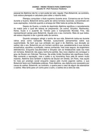 XADREZ - TREINO TÉCNICO PARA COMPETIÇÃO
                          Apostila 19 - Prof. Francisco Teodorico
_____________________________________________________________________________
pessoal de Alekhine não foi, e nem podia ter sido, regular. Para Botwinnik, ao contrário,
tudo estava planejado e calculado para obter o máximo êxito.
          Planejou conquistar o título supremo durante anos. Conservou-se em forma
durante a Guerra. Botwinnik tomou parte de vários torneios nacionais, concentrado em
suas aspirações, incluindo quando a ameaça de Hitler batia às portas de Moscou.
           Depois da Guerra, a morte do deprimido Alekhine significou o cancelamento
do match para o qual ele estava se preparando. Os outros, Smyslov, Reshevsky,
Keres, Euwe e o ausente do Torneio para o Campeonato Mundial, Fine, não
representavam perigo para Botwinnik. Aquele era o seu momento. Mais do que todos,
ele estava disposto a dar o grande salto da carreira.
           Quando conseguiu atingir o sonho de sua vida, Botwinnik isolou-se durante
vários anos como Campeão Mundial, sussurrando pensamentos sobre sua
superioridade. Se bem que sua ambição era igual à de Alekhine, sua devoção ao
xadrez não o era. Botwinnik era um homem sombrio que, paralelamente à sua carreira
enxadrística, escolheu a profissão, menos conhecida, mas mais segura, de engenheiro
eletrotécnico. Enquanto isso,Bronstein e Smyslov iam se fortalecendo cada vez mais
em torneios, Botwinnik não jogou nenhuma partida. Seu novo objetivo era conseguir o
grau de Doutor em Ciências Técnicas. Na então União Soviética isto significava muito.
Não somente a reputação, mas o soldo e os honorários fixos pela lei serem muito
maiores. Alekhine teve também o diploma de Doutor em Direito, em Paris, mas aquilo
foi mais por prestígio social enquanto viajava pelo mundo jogando xadrez, o que
Botwinnik fazia com finalidades práticas. Para Alekhine, seu diploma era necessário por
causa do xadrez; Botwinnik, ao contrário, o queria para o caso de algum dia abandonar
o xadrez. Mas tanto para um como para o outro, o xadrez era a obra da vida.




   ______________________________________________________________________________________
                                                                                     Página 3
 