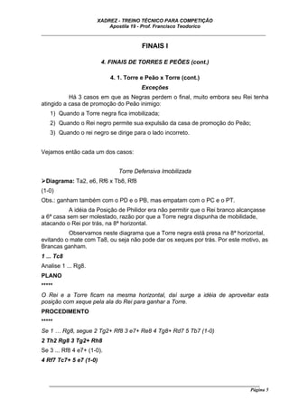 XADREZ - TREINO TÉCNICO PARA COMPETIÇÃO
                          Apostila 19 - Prof. Francisco Teodorico
_____________________________________________________________________________

                                        FINAIS I

                        4. FINAIS DE TORRES E PEÕES (cont.)

                            4. 1. Torre e Peão x Torre (cont.)
                                        Exceções
           Há 3 casos em que as Negras perdem o final, muito embora seu Rei tenha
atingido a casa de promoção do Peão inimigo:
   1) Quando a Torre negra fica imobilizada;
   2) Quando o Rei negro permite sua expulsão da casa de promoção do Peão;
   3) Quando o rei negro se dirige para o lado incorreto.


Vejamos então cada um dos casos:


                               Torre Defensiva Imobilizada
  Diagrama: Ta2, e6, Rf6 x Tb8, Rf8
(1-0)
Obs.: ganham também com o PD e o PB, mas empatam com o PC e o PT.
           A idéia da Posição de Philidor era não permitir que o Rei branco alcançasse
a 6ª casa sem ser molestado, razão por que a Torre negra dispunha de mobilidade,
atacando o Rei por trás, na 8ª horizontal.
          Observamos neste diagrama que a Torre negra está presa na 8ª horizontal,
evitando o mate com Ta8, ou seja não pode dar os xeques por trás. Por este motivo, as
Brancas ganham.
1 ... Tc8
Analise 1 ... Rg8.
PLANO
*****
O Rei e a Torre ficam na mesma horizontal, daí surge a idéia de aproveitar esta
posição com xeque pela ala do Rei para ganhar a Torre.
PROCEDIMENTO
*****
Se 1 … Rg8, segue 2 Tg2+ Rf8 3 e7+ Re8 4 Tg8+ Rd7 5 Tb7 (1-0)
2 Th2 Rg8 3 Tg2+ Rh8
Se 3 ... Rf8 4 e7+ (1-0).
4 Rf7 Tc7+ 5 e7 (1-0)



   ______________________________________________________________________________________
                                                                                     Página 5
 