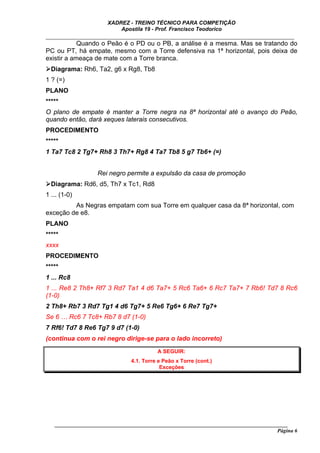 XADREZ - TREINO TÉCNICO PARA COMPETIÇÃO
                          Apostila 19 - Prof. Francisco Teodorico
_____________________________________________________________________________
            Quando o Peão é o PD ou o PB, a análise é a mesma. Mas se tratando do
PC ou PT, há empate, mesmo com a Torre defensiva na 1ª horizontal, pois deixa de
existir a ameaça de mate com a Torre branca.
  Diagrama: Rh6, Ta2, g6 x Rg8, Tb8
1 ? (=)
PLANO
*****
O plano de empate é manter a Torre negra na 8ª horizontal até o avanço do Peão,
quando então, dará xeques laterais consecutivos.
PROCEDIMENTO
*****
1 Ta7 Tc8 2 Tg7+ Rh8 3 Th7+ Rg8 4 Ta7 Tb8 5 g7 Tb6+ (=)


                  Rei negro permite a expulsão da casa de promoção
  Diagrama: Rd6, d5, Th7 x Tc1, Rd8
1 ... (1-0)
         As Negras empatam com sua Torre em qualquer casa da 8ª horizontal, com
exceção de e8.
PLANO
*****
xxxx
PROCEDIMENTO
*****
1 ... Rc8
1 ... Re8 2 Th8+ Rf7 3 Rd7 Ta1 4 d6 Ta7+ 5 Rc6 Ta6+ 6 Rc7 Ta7+ 7 Rb6! Td7 8 Rc6
(1-0)
2 Th8+ Rb7 3 Rd7 Tg1 4 d6 Tg7+ 5 Re6 Tg6+ 6 Re7 Tg7+
Se 6 … Rc6 7 Tc8+ Rb7 8 d7 (1-0)
7 Rf6! Td7 8 Re6 Tg7 9 d7 (1-0)
(continua com o rei negro dirige-se para o lado incorreto)
                                         A SEGUIR:
                               4.1. Torre e Peão x Torre (cont.)
                                           Exceções




   ______________________________________________________________________________________
                                                                                     Página 6
 
