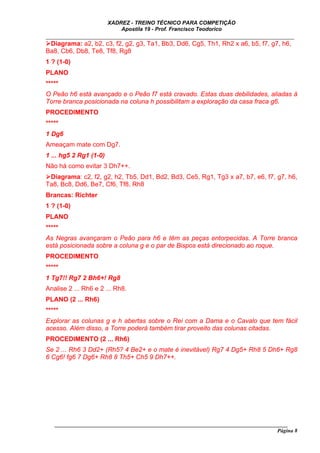 XADREZ - TREINO TÉCNICO PARA COMPETIÇÃO
                            Apostila 19 - Prof. Francisco Teodorico
_____________________________________________________________________________
  Diagrama: a2, b2, c3, f2, g2, g3, Ta1, Bb3, Dd6, Cg5, Th1, Rh2 x a6, b5, f7, g7, h6,
Ba8, Cb6, Db8, Te8, Tf8, Rg8
1 ? (1-0)
PLANO
*****
O Peão h6 está avançado e o Peão f7 está cravado. Estas duas debilidades, aliadas à
Torre branca posicionada na coluna h possibilitam a exploração da casa fraca g6.
PROCEDIMENTO
*****
1 Dg6
Ameaçam mate com Dg7.
1 ... hg5 2 Rg1 (1-0)
Não há como evitar 3 Dh7++.
 Diagrama: c2, f2, g2, h2, Tb5, Dd1, Bd2, Bd3, Ce5, Rg1, Tg3 x a7, b7, e6, f7, g7, h6,
Ta8, Bc8, Dd6, Be7, Cf6, Tf8, Rh8
Brancas: Richter
1 ? (1-0)
PLANO
*****
As Negras avançaram o Peão para h6 e têm as peças entorpecidas. A Torre branca
está posicionada sobre a coluna g e o par de Bispos está direcionado ao roque.
PROCEDIMENTO
*****
1 Tg7!! Rg7 2 Bh6+! Rg8
Analise 2 ... Rh6 e 2 ... Rh8.
PLANO (2 ... Rh6)
*****
Explorar as colunas g e h abertas sobre o Rei com a Dama e o Cavalo que tem fácil
acesso. Além disso, a Torre poderá também tirar proveito das colunas citadas.
PROCEDIMENTO (2 ... Rh6)
Se 2 ... Rh6 3 Dd2+ (Rh5? 4 Be2+ e o mate é inevitável) Rg7 4 Dg5+ Rh8 5 Dh6+ Rg8
6 Cg6! fg6 7 Dg6+ Rh8 8 Th5+ Ch5 9 Dh7++.




   ______________________________________________________________________________________
                                                                                     Página 8
 