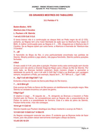 XADREZ - TREINO TÉCNICO PARA COMPETIÇÃO
                           Apostila 19 - Prof. Francisco Teodorico
_____________________________________________________________________________

                     OS GRANDES MESTRES DO TABULEIRO

                                     3.5. Partida nº 5


Baden-Baden, 1870
Abertura dos 3 Cavalos
L. Paulsen x W. Steinitz
1 e4 e5 2 Cf3 Cc6 3 Cc3
O lance branco não é a continuação ao ataque feito ao Peão negro de e5 (2 Cf3),
portanto, as Negras tem uma maior liberdade de ação que na Abertura Ruy López (3
Bb5). A melhor continuação para as Negras é 3 ... Cf6, chegando-se à Abertura dos 4
Cavalos. Se as Negras optam por outro lance, a Abertura é chamada de “Abertura dos
3 Cavalos”.
3 ... g6
O fianchetto do Bispo do Rei, é uma particularidade encontrada nas partidas de
Steinitz. Morphy preferia o jogo aberto, não jogava fianchetto. Steinitz preferia posições
fechadas.
4 Bc4
O mais usado é 4 d4, pois abre a posição. Paulsen evitou esta continuação sem dúvida
porque com isto abriria a Grande Diagonal Negra para o Bispo do Rei de Steinitz. Por
outro lado, as Brancas também poderiam desta maneira chegar a aproveitar a
debilidade do ponto f6, com 4 d4 ed4 5 Cd5! Bg7 6 Bg5 e as Brancas com vantagem
sempre, recuperam o Peão, por exemplo, depois de 6 ... f6 7 Bf4 ou 6 ... Cge7 7 Bf6.
4 ... Bg7 5 d3 d6 6 Bg5 Dd7 7 a3
Evitando a troca do Cavalo da Dama pelo Bispo do Rei branco.
7 ... h6 8 Bh4 g5!
Este avanço de Peão no flanco do Rei parece um debilitamento da posição negra. Mas
Steinitz na verdade encontrou um plano de ganho.
9 Bg3 Cge7
O objetivo é jogar ... f5 seguido de ... f4, obrigando as Brancas a trocarem o Peão
Central pelo do Flanco. As conseqüências para as Negras são a preponderância de
Peões no centro e a possibilidade de forma-lo. Esta é a idéia do plano de Steinitz.
Paulsen tenta evitar, mas não consegue.
10 h4 g4 11 Cd2 h5
Steinitz impede que Paulsen desafogue seu Bispo mediante o avanço do Peão h.
12 Cd5 Cd5 13 Bd5 Ce7 14 Bb3 f5
As Negras conseguem executar seu plano. É evidente que as Brancas terão de fazer
trocas, pois não podem deixar eternamente restringido o Bispo da Dama.
15 ef5 Cf5 16 Cf1

   ______________________________________________________________________________________
                                                                                    Página 10
 