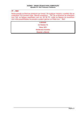 XADREZ - TREINO TÉCNICO PARA COMPETIÇÃO
                          Apostila 19 - Prof. Francisco Teodorico
_____________________________________________________________________________
37 ... Be6
Nesta posição as Brancas perderam por tempo. De qualquer maneira, a partida não se
sustentaria. Em primeiro lugar, Steinitz ameaçava ... Tf3. Se as Brancas se antecipam
com Tg3, as Negras respondem com e4. Se 38 Tf1, então as Negras se encontram
com mais possibilidades na posição e podem ganhar um Peão com ... Ba3.
                                         A SEGUIR:
                                      3.6. Partida nº 6
                                        Viena, 1873
                                   Partida dos 3 Cavalos
                                     Rosental x Steinitz




   ______________________________________________________________________________________
                                                                                    Página 12
 