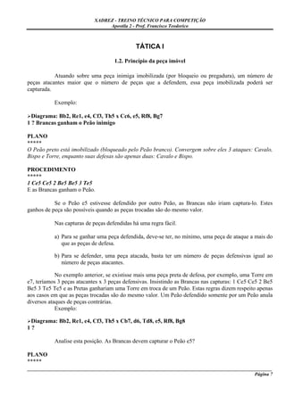XADREZ - TREINO TÉCNICO PARA COMPETIÇÃO
                                 Apostila 2 - Prof. Francisco Teodorico



                                              TÁTICA I

                                    1.2. Princípio da peça imóvel

           Atuando sobre uma peça inimiga imobilizada (por bloqueio ou pregadura), um número de
peças atacantes maior que o número de peças que a defendem, essa peça imobilizada poderá ser
capturada.

           Exemplo:

  Diagrama: Bb2, Re1, e4, Cf3, Th5 x Cc6, e5, Rf8, Bg7
1 ? Brancas ganham o Peão inimigo

PLANO
*****
O Peão preto está imobilizado (bloqueado pelo Peão branco). Convergem sobre eles 3 ataques: Cavalo,
Bispo e Torre, enquanto suas defesas são apenas duas: Cavalo e Bispo.

PROCEDIMENTO
*****
1 Ce5 Ce5 2 Be5 Be5 3 Te5
E as Brancas ganham o Peão.

           Se o Peão e5 estivesse defendido por outro Peão, as Brancas não iriam captura-lo. Estes
ganhos de peça são possíveis quando as peças trocadas são do mesmo valor.

           Nas capturas de peças defendidas há uma regra fácil.

           a) Para se ganhar uma peça defendida, deve-se ter, no mínimo, uma peça de ataque a mais do
              que as peças de defesa.

           b) Para se defender, uma peça atacada, basta ter um número de peças defensivas igual ao
              número de peças atacantes.

            No exemplo anterior, se existisse mais uma peça preta de defesa, por exemplo, uma Torre em
e7, teríamos 3 peças atacantes x 3 peças defensivas. Insistindo as Brancas nas capturas: 1 Ce5 Ce5 2 Be5
Be5 3 Te5 Te5 e as Pretas ganhariam uma Torre em troca de um Peão. Estas regras dizem respeito apenas
aos casos em que as peças trocadas são do mesmo valor. Um Peão defendido somente por um Peão anula
diversos ataques de peças contrárias.
            Exemplo:

 Diagrama: Bb2, Re1, e4, Cf3, Th5 x Cb7, d6, Td8, e5, Rf8, Bg8
1?

           Analise esta posição. As Brancas devem capturar o Peão e5?

PLANO
*****
_____________________________________________________________________________________________________
                                                                                              Página 7
 