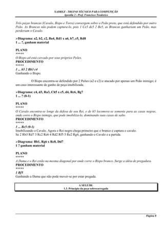 XADREZ - TREINO TÉCNICO PARA COMPETIÇÃO
                                Apostila 2 - Prof. Francisco Teodorico

Três peças brancas (Cavalo, Bispo e Torre) convergem sobre o Peão preto, que está defendido por outro
Peão. As Brancas não podem captura-lo, pois 1 Ce5 de5 2 Be5, as Brancas ganhariam um Peão, mas
perderiam o Cavalo.

  Diagrama: a2, b2, c2, Ba4, Rd1 x a6, b7, c5, Rd8
1 ... ?, ganham material

PLANO
*****
O Bispo a4 está cercado por seus próprios Peões.
PROCEDIMENTO
*****
1 ... b5 2 Bb3 c4
Ganhando o Bispo.

           O Bispo encontra-se defendido por 2 Peões (a2 e c2) e atacado por apenas um Peão inimigo; é
um caso interessante de ganho de peça imobilizada.

  Diagrama: c4, d3, Ra3, Ch5 x c5, d4, Rc6, Bg7
1 ... ? (0-1)

PLANO
*****
O Cavalo encontra-se longe da defesa de seu Rei, e de h5 locomove-se somente para as casas negras,
onde corre o Bispo inimigo, que pode imobiliza-lo, dominando suas casas de salto.
PROCEDIMENTO
*****
1 ... Be5 (0-1)
Imobilizando o Cavalo. Agora o Rei negro chega primeiro que o branco e captura o cavalo.
Se 2 Rb3 Rd7 3 Rc2 Re6 4 Rd2 Rf5 5 Re2 Rg4, ganhando o Cavalo e a partida.

  Diagrama: Bb1, Rg6 x Rc8, Dd7
1 ? ganham material

PLANO
*****
A Dama e o Rei estão na mesma diagonal por onde corre o Bispo branco. Surge a idéia de pregadura.
PROCEDIMENTO
*****
1 Bf5
Ganhando a Dama que não pode mover-se por estar pregada.

                                                A SEGUIR:
                                  1.3. Princípio da peça sobrecarregada




_____________________________________________________________________________________________________
                                                                                              Página 8
 