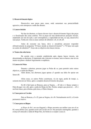 2. Desenvolvimento lógico

            Desenvolva suas peças para casas, onde aumentam sua potencialidade
agressiva, sem entorpecer a saída das demais.

3. Lances iniciais

            Na fase da abertura, os lances devem visar o desenvolvimento lógico das peças
e a fiscalização das casas centrais. Tire as peças de suas desfavoráveis posições iniciais,
ampliando seu raio de ação, e por conseqüência, a capacidade de luta, ou seja, desenvolva
suas peças. Tenha em vista as casas centrais do tabuleiro: e4, e5, d4, d5.

           Antes de executar seu lance, deve o enxadrista procurar responder
afirmativamente às perguntas “O lance atende ao desenvolvimento?” e “O lance tem ação
no centro do tabuleiro?”. Estes são os objetivos dos lances inicias.

4. Nomes das aberturas

           De acordo com a posição estabelecida após alguns lances iniciais, são
denominadas as aberturas. O importante não é decorar os nomes, nem os lances, mas ter em
mente seu plano e deduzir logicamente a seqüência.

5. Lances de Peões

            Durante a abertura, procure jogar os Peões d e e, para permitir entre outros
objetivos, a saída dos Bispos.
            Além destes, nas aberturas jogue apenas c3 quando sua idéia for apoiar um
futuro d4.

          Afora esses, os outros Peões constituem, via de regra, perda de tempo, e,
somente devem ser feitos, após o completo desenvolvimento das peças.

          Se d4 é fácil para as Brancas, para as Negras, ... d5 não o é. Quase sempre o
Peão d negro vai a d6, após a saída do Bispo do Rei. Porém, sempre que possível, ... d5 é
um bom lance, pois elimina, pela troca, o Peão e branco.

6. Casas para os Cavalos

          Para as Brancas, c3 e f3; para as Negras, c6 e f6. Normalmente em h3, o Cavalo
permanece inativo.

7. Casas para os Bispos

            a) Bispo do Rei: em sua diagonal, o Bispo encontra sua melhor casa em c4 ou
b5, neste último caso, quando existe um Cavalo em c6. Nas posições restringidas, quando o
avanço d3 antecede a saída do Bispo Rei, ele limita-se a ocupar a casa e2.
 