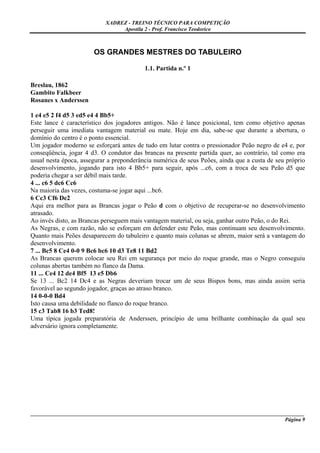 XADREZ - TREINO TÉCNICO PARA COMPETIÇÃO
                                Apostila 2 - Prof. Francisco Teodorico



                       OS GRANDES MESTRES DO TABULEIRO

                                          1.1. Partida n.º 1

Breslau, 1862
Gambito Falkbeer
Rosanes x Anderssen

1 e4 e5 2 f4 d5 3 ed5 e4 4 Bb5+
Este lance é característico dos jogadores antigos. Não é lance posicional, tem como objetivo apenas
perseguir uma imediata vantagem material ou mate. Hoje em dia, sabe-se que durante a abertura, o
domínio do centro é o ponto essencial.
Um jogador moderno se esforçará antes de tudo em lutar contra o pressionador Peão negro de e4 e, por
conseqüência, jogar 4 d3. O condutor das brancas na presente partida quer, ao contrário, tal como era
usual nesta época, assegurar a preponderância numérica de seus Peões, ainda que a custa de seu próprio
desenvolvimento, jogando para isto 4 Bb5+ para seguir, após ...c6, com a troca de seu Peão d5 que
poderia chegar a ser débil mais tarde.
4 ... c6 5 dc6 Cc6
Na maioria das vezes, costuma-se jogar aqui ...bc6.
6 Cc3 Cf6 De2
Aqui era melhor para as Brancas jogar o Peão d com o objetivo de recuperar-se no desenvolvimento
atrasado.
Ao invés disto, as Brancas perseguem mais vantagem material, ou seja, ganhar outro Peão, o do Rei.
As Negras, e com razão, não se esforçam em defender este Peão, mas continuam seu desenvolvimento.
Quanto mais Peões desaparecem do tabuleiro e quanto mais colunas se abrem, maior será a vantagem do
desenvolvimento.
7 ... Bc5 8 Ce4 0-0 9 Bc6 bc6 10 d3 Te8 11 Bd2
As Brancas querem colocar seu Rei em segurança por meio do roque grande, mas o Negro conseguiu
colunas abertas também no flanco da Dama.
11 ... Ce4 12 de4 Bf5 13 e5 Db6
Se 13 ... Bc2 14 Dc4 e as Negras deveriam trocar um de seus Bispos bons, mas ainda assim seria
favorável ao segundo jogador, graças ao atraso branco.
14 0-0-0 Bd4
Isto causa uma debilidade no flanco do roque branco.
15 c3 Tab8 16 b3 Ted8!
Uma típica jogada preparatória de Anderssen, princípio de uma brilhante combinação da qual seu
adversário ignora completamente.




_____________________________________________________________________________________________________
                                                                                              Página 9
 