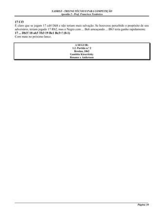 XADREZ - TREINO TÉCNICO PARA COMPETIÇÃO
                                Apostila 2 - Prof. Francisco Teodorico

17 Cf3
É claro que se jogam 17 cd4 Dd4 e não teriam mais salvação. Se houvesse percebido o propósito de seu
adversário, teriam jogado 17 Rb2, mas o Negro com ... Be6 ameaçando ... Bb3 teria ganho rapidamente.
17 ... Db3! 18 ab3 Tb3 19 Be1 Be3+! (0-1)
Com mate no próximo lance.

                                             A SEGUIR:
                                          1.2. Partida n.º 2
                                            Breslau, 1862
                                         Gambito Kieseritzky
                                         Rosanes x Anderssen




_____________________________________________________________________________________________________
                                                                                             Página 10
 