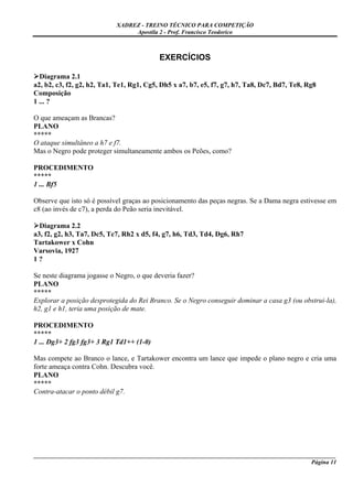 XADREZ - TREINO TÉCNICO PARA COMPETIÇÃO
                                 Apostila 2 - Prof. Francisco Teodorico



                                           EXERCÍCIOS

  Diagrama 2.1
a2, b2, c3, f2, g2, h2, Ta1, Te1, Rg1, Cg5, Dh5 x a7, b7, e5, f7, g7, h7, Ta8, Dc7, Bd7, Te8, Rg8
Composição
1 ... ?

O que ameaçam as Brancas?
PLANO
*****
O ataque simultâneo a h7 e f7.
Mas o Negro pode proteger simultaneamente ambos os Peões, como?

PROCEDIMENTO
*****
1 ... Bf5

Observe que isto só é possível graças ao posicionamento das peças negras. Se a Dama negra estivesse em
c8 (ao invés de c7), a perda do Peão seria inevitável.

  Diagrama 2.2
a3, f2, g2, h3, Ta7, Dc5, Tc7, Rh2 x d5, f4, g7, h6, Td3, Td4, Dg6, Rh7
Tartakower x Cohn
Varsovia, 1927
1?

Se neste diagrama jogasse o Negro, o que deveria fazer?
PLANO
*****
Explorar a posição desprotegida do Rei Branco. Se o Negro conseguir dominar a casa g3 (ou obstrui-la),
h2, g1 e h1, teria uma posição de mate.

PROCEDIMENTO
*****
1 ... Dg3+ 2 fg3 fg3+ 3 Rg1 Td1++ (1-0)

Mas compete ao Branco o lance, e Tartakower encontra um lance que impede o plano negro e cria uma
forte ameaça contra Cohn. Descubra você.
PLANO
*****
Contra-atacar o ponto débil g7.




_____________________________________________________________________________________________________
                                                                                             Página 11
 