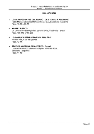 XADREZ - TREINO TÉCNICO PARA COMPETIÇÃO
                                Apostila 2 - Prof. Francisco Teodorico


                                          BIBLIOGRAFIA


•   LOS CAMPEONATOS DEL MUNDO - DE STEINITZ A ALEKHINE
    Pablo Moran, Ediciones Martinez Roca, S.A., Barcelona - Espanha
    Págs. 13-15 e 63-71

•   XADREZ BÁSICO
    Dr. Orfeu Gilberto D'Agostini, Edições Ouro, São Paulo - Brasil
    Págs. 109-110 e 198-200

•   LOS GRANDES MAESTROS DEL TABLERO
    Ricardo Reti, Club de Ajedrez
    Págs. 12-14

•   TÁCTICA MODERNA EN AJEDREZ - Tomo I
    Ludeck Pachman, Colecion Escaques, Martinez Roca,
    Barcelona - Espanha
    Págs. 14-15




_____________________________________________________________________________________________________
                                                                                             Página 13
 