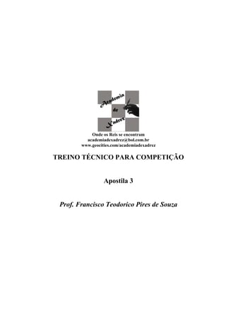 Onde os Reis se encontram
          academiadexadrez@bol.com.br
        www.geocities.com/academiadexadrez

TREINO TÉCNICO PARA COMPETIÇÃO


                  Apostila 3


 Prof. Francisco Teodorico Pires de Souza
 
