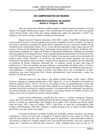 XADREZ - TREINO TÉCNICO PARA COMPETIÇÃO
                                 Apostila 3 - Prof. Francisco Teodorico



                              OS CAMPEONATOS DO MUNDO

                             II CAMPEONATO MUNDIAL DE XADREZ
                                   Steinitz X Tchigorin, 1889

            Após sua vitória sobre Zukertort, nenhum jogador no mundo ameaçava seriamente o trono de
Steinitz. O Campeão Mundial passou quase 3 anos sem participar de nenhuma “luta” séria, mas quando
visitou Havana (Cuba), onde existia uma enorme simpatia pelo xadrez, foi organizado o “match” com
Tchigorin com o título em jogo ao melhor resultado em vinte partidas.

             Miguel Ivanovich Tchigorin (Gatschina, 12Nov1850 - Lublin, 25Jan1908), fundador da atual
escola soviética (russa), foi um dos jogadores mais geniais e irregulares de todos os tempos. Ao longo de
sua carreira encontramos produções de grande beleza juntamente com erros grosseiros, indignos de um
enxadrista de tão extraordinário talento. Até os 16 anos não havia aprendido a jogar xadrez, mas em 1879
venceu o Torneio de San Petesburgo. Sua 1ª participação internacional foi no Torneio de Berlim, 1881,
onde terminou empatado em 3º lugar com Winawer e superado por Blackburne e Zukertort, mas deixando
para trás jogadores de reconhecida classe. No ano seguinte participou discretamente do Torneio de Viena,
e em 1883 classificou-se em 4º lugar no Torneio de Londres. Estas atuações, assim como seus triunfos em
matches contra Alapin, Schiffers e A. de Riviere, lhe deram uma grande reputação, pois seu jogo
demonstrava uma grande riqueza de idéias. Tchigorin foi um dos poucos enxadristas que não admitiram
os princípios de Steinitz totalmente, afirmando que “as melhores normas de jogo estão longe de
conhecerem-se”. Não é de estranhar que para Tchigorin, a superioridade dos Bispos sobre os Cavalos,
como pregava Steinitz, e outras normas, não tiveram valor algum. Para ele a atividade das peças não era o
mais importante, e o domínio do centro com Peões, uma utopia, com o que se antecipavam os hiper-
modernistas, que como Nimzowitch, Reti e Breyer, principalmente, iriam revolucionar o xadrez nos
primeiros 25 anos do século XX.

            Tchigorin gostava do jogo aberto e não admitia nenhum dogma. Assim, contra a Defesa
Francesa, empregava o aparente absurdo lance 2 De2, depois de 1 e4 e6; ou defendia-se do Gambito da
Dama da seguinte forma: 1 d4 d5 2 c4 Cc6, etc. De qualquer forma, seu aprofundamento na teoria das
aberturas foi muito grande, e muitas são hoje linhas surgidas de seu engenho. Sua principal virtude era o
constante afã de luta, seu desejo de complicar posições e seu grande poder de combinação. Seus defeitos:
as enormes distrações, que também o fizeram famoso, e seu escasso domínio do Gambito da Dama com
Negras, assim como seu grande nervosismo e aficção à bebida.

            Steinitz aceitou rapidamente o desafio por dois motivos: 1º porque considerava Tchigorin
como o mais forte adversário, o que indubitavelmente lhe honrava desportivamente, e o 2º pelo desejo de
mostrar ao mundo sua superioridade, pois Tchigorin havia ganho 3 das 4 partidas que haviam jogado
(uma em Viena, 1882 e duas em Londres, 1883), e além disso, no match por correspondência entre
Londres e San Petesburgo, 1886-1887, Tchigorin, o capitão da equipe russa, se impôs a Londres, dirigida
por Steinitz, com uma vitória e um empate.

            O encontro de Havana, ao melhor resultado em 20 partidas, começou em meio a uma grande
expectativa, e começou 48 horas após a chegada de Tchigorin, depois de uma viagem de 32 dias, dos
quais 26, havia passado no mar. Até a 13ª partida, apesar de interessante, o match permanecia indeciso,
mas Steinitz se impôs nas 3 partidas seguintes com o que decidiu praticamente a luta, pois, somente um
empate nas 4 seguintes era suficiente para conservar o título. Tchigorin lutou como um leão na 17ª
_____________________________________________________________________________________________________
                                                                                              Página 2
 