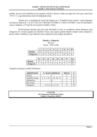 XADREZ - TREINO TÉCNICO PARA COMPETIÇÃO
                                 Apostila 3 - Prof. Francisco Teodorico

partida, mas teve de conformar-se em repartir o ponto e deixar o título nas mãos do rival, que venceu por
+10 -6 =1, o que demonstra como foi disputada a luta.

           Steinitz teve a satisfação de vencer de Negras em 3 “Gambito Evans Aceito”, onde empregou
sua barroca defesa de 1 e4 e5 2 Cf3 Cc6 3 Bc4 Bc5 4 b4 Bb4 5 c3 Ba5 6 0-0 Df6?!, mas foi derrotado 4
vezes e empatou a 17ª que lhe serviu para revalidar o título.

           Possivelmente Steinitz não teria sido derrotado 6 vezes se escolhesse outras aberturas, pois
Tchigorin foi o maior jogador de Gambito Evans, mas aquele grande lutador sempre estava disposto a
provar sobre o tabuleiro o que afirmava com a pluma em seus artigos periódicos.


                                           Steinitz x Tchigorin
                                                 Havana
                                           20Jan - 24Fev1889

                                      1    2    3     4    5   6    7       8    9   10
                        Steinitz      0    1    0     1    1   0    0       1    1   1
                        Tchigorin     1    0    1     0    0   1    1       0    0   0

                                    11    12     13       14   15      16       17   Tot
                      Steinitz      0     1      0        1    1       1        ½    10,5
                      Tchigorin     1     0      1        0    0       0        ½     6,5

Tchigorin começou o match de Brancas.

                     ABERTURAS             N.º DAS PARTIDAS                 TOTAL         %
                     Eslava                            8                      1            6
                     Gambito Evans        1, 5, 7, 9, 11, 13, 15, 17          8           47
                     Holandesa                        16                      1            6
                     Ruy Lopez                         3                      1            6
                     Tchigorin               2, 4, 6, 10, 12, 14              6           35


                                                 A SEGUIR:
                                    III Campeonato Mundial de Xadrez
                                        Steinitz x Gunsberg, 1890-91




_____________________________________________________________________________________________________
                                                                                              Página 3
 