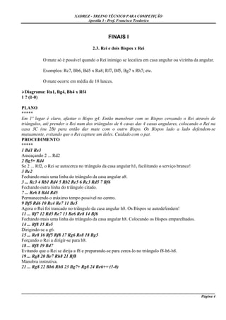 XADREZ - TREINO TÉCNICO PARA COMPETIÇÃO
                                Apostila 3 - Prof. Francisco Teodorico



                                              FINAIS I

                                     2.3. Rei e dois Bispos x Rei

           O mate só é possível quando o Rei inimigo se localiza em casa angular ou vizinha da angular.

           Exemplos: Rc7, Bb6, Bd5 x Ra8; Rf7, Bf5, Bg7 x Rh7; etc.

           O mate ocorre em média de 18 lances.

  Diagrama: Ra1, Bg4, Bh4 x Rf4
1 ? (1-0)

PLANO
*****
Em 1º lugar é claro, afastar o Bispo g4. Então manobrar com os Bispos cercando o Rei através de
triângulos, até prender o Rei num dos triângulos de 6 casas das 4 casas angulares, colocando o Rei na
casa 3C (ou 2B) para então dar mate com o outro Bispo. Os Bispos lado a lado defendem-se
mutuamente, evitando que o Rei capture um deles. Cuidado com o pat.
PROCEDIMENTO
*****
1 Bd1 Re3
Ameaçando 2 ... Rd2
2 Bg5+ Rd4
Se 2 ... Rf2, o Rei se autocerca no triângulo da casa angular h1, facilitando o serviço branco!
3 Bc2
Fechando mais uma linha do triângulo da casa angular a8.
3 ... Rc3 4 Rb1 Rd4 5 Rb2 Re5 6 Rc3 Rd5 7 Bf6
Fechando outra linha do triângulo citado.
7 ... Re6 8 Bd4 Rd5
Permanecendo o máximo tempo possível no centro.
9 Bf5 Rd6 10 Rc4 Re7 11 Be5
Agora o Rei foi trancado no triângulo da casa angular h8. Os Bispos se autodefendem!
11 ... Rf7 12 Rd5 Re7 13 Be6 Re8 14 Bf6
Fechando mais uma linha do triângulo da casa angular h8. Colocando os Bispos emparelhados.
14 ... Rf8 15 Re5
Dirigindo-se a g6.
15 ... Re8 16 Rf5 Rf8 17 Rg6 Re8 18 Bg5
Forçando o Rei a dirigir-se para h8.
18 ... Rf8 19 Bd7
Evitando que o Rei se dirija a f8 e preparando-se para cerca-lo no triângulo f8-h6-h8.
19 ... Rg8 20 Be7 Rh8 21 Bf8
Manobra instrutiva.
21 ... Rg8 22 Bh6 Rh8 23 Bg7+ Rg8 24 Be6++ (1-0)




_____________________________________________________________________________________________________
                                                                                              Página 4
 