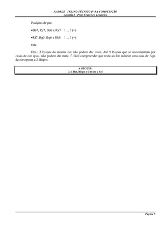XADREZ - TREINO TÉCNICO PARA COMPETIÇÃO
                                   Apostila 3 - Prof. Francisco Teodorico

           Posições de pat:

           •Bb7, Rc7, Bd6 x Ra7     1 ... ? (=)

           •Rf7, Bg5, Bg6 x Rh8     1 ... ? (=)

           •etc

           Obs.: 2 Bispos da mesma cor não podem dar mate. Até 9 Bispos que se movimentem por
casas de cor igual, não podem dar mate. É fácil compreender que resta ao Rei inferior uma casa de fuga
de cor oposta a 2 Bispos.

                                                 A SEGUIR:
                                       2.4. Rei, Bispo e Cavalo x Rei




_____________________________________________________________________________________________________
                                                                                              Página 5
 