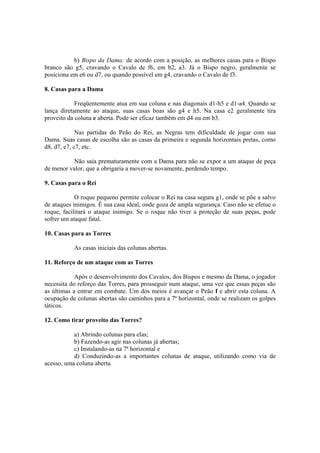 b) Bispo da Dama: de acordo com a posição, as melhores casas para o Bispo
branco são g5, cravando o Cavalo de f6, em b2, a3. Já o Bispo negro, geralmente se
posiciona em e6 ou d7, ou quando possível em g4, cravando o Cavalo de f3.

8. Casas para a Dama

            Freqüentemente atua em sua coluna e nas diagonais d1-h5 e d1-a4. Quando se
lança diretamente ao ataque, suas casas boas são g4 e h5. Na casa e2 geralmente tira
proveito da coluna e aberta. Pode ser eficaz também em d4 ou em b3.

             Nas partidas do Peão do Rei, as Negras tem dificuldade de jogar com sua
Dama. Suas casas de escolha são as casas da primeira e segunda horizontais pretas, como
d8, d7, e7, c7, etc.

          Não saia prematuramente com a Dama para não se expor a um ataque de peça
de menor valor, que a obrigaria a mover-se novamente, perdendo tempo.

9. Casas para o Rei

            O roque pequeno permite colocar o Rei na casa segura g1, onde se põe a salvo
de ataques inimigos. É sua casa ideal, onde goza de ampla segurança. Caso não se efetue o
roque, facilitará o ataque inimigo. Se o roque não tiver a proteção de suas peças, pode
sofrer um ataque fatal.

10. Casas para as Torres

           As casas iniciais das colunas abertas.

11. Reforço de um ataque com as Torres

            Após o desenvolvimento dos Cavalos, dos Bispos e mesmo da Dama, o jogador
necessita do reforço das Torres, para prosseguir num ataque, uma vez que essas peças são
as últimas a entrar em combate. Um dos meios é avançar o Peão f e abrir esta coluna. A
ocupação de colunas abertas são caminhos para a 7ª horizontal, onde se realizam os golpes
táticos.

12. Como tirar proveito das Torres?

           a) Abrindo colunas para elas;
           b) Fazendo-as agir nas colunas já abertas;
           c) Instalando-as na 7ª horizontal e
           d) Conduzindo-as a importantes colunas de ataque, utilizando como via de
acesso, uma coluna aberta.
 
