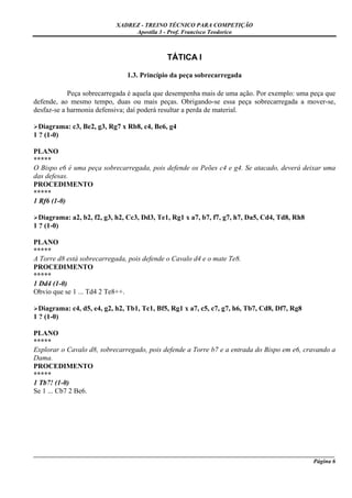XADREZ - TREINO TÉCNICO PARA COMPETIÇÃO
                                 Apostila 3 - Prof. Francisco Teodorico



                                             TÁTICA I

                               1.3. Princípio da peça sobrecarregada

            Peça sobrecarregada é aquela que desempenha mais de uma ação. Por exemplo: uma peça que
defende, ao mesmo tempo, duas ou mais peças. Obrigando-se essa peça sobrecarregada a mover-se,
desfaz-se a harmonia defensiva; daí poderá resultar a perda de material.

  Diagrama: c3, Be2, g3, Rg7 x Rb8, c4, Be6, g4
1 ? (1-0)

PLANO
*****
O Bispo e6 é uma peça sobrecarregada, pois defende os Peões c4 e g4. Se atacado, deverá deixar uma
das defesas.
PROCEDIMENTO
*****
1 Rf6 (1-0)

  Diagrama: a2, b2, f2, g3, h2, Cc3, Dd3, Te1, Rg1 x a7, b7, f7, g7, h7, Da5, Cd4, Td8, Rh8
1 ? (1-0)

PLANO
*****
A Torre d8 está sobrecarregada, pois defende o Cavalo d4 e o mate Te8.
PROCEDIMENTO
*****
1 Dd4 (1-0)
Obvio que se 1 ... Td4 2 Te8++.

  Diagrama: c4, d5, e4, g2, h2, Tb1, Tc1, Bf5, Rg1 x a7, c5, c7, g7, h6, Tb7, Cd8, Df7, Rg8
1 ? (1-0)

PLANO
*****
Explorar o Cavalo d8, sobrecarregado, pois defende a Torre b7 e a entrada do Bispo em e6, cravando a
Dama.
PROCEDIMENTO
*****
1 Tb7! (1-0)
Se 1 ... Cb7 2 Be6.




_____________________________________________________________________________________________________
                                                                                              Página 6
 