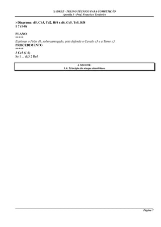 XADREZ - TREINO TÉCNICO PARA COMPETIÇÃO
                                Apostila 3 - Prof. Francisco Teodorico

  Diagrama: d5, Cb3, Td2, Rf4 x d6, Cc5, Te5, Rf8
1 ? (1-0)

PLANO
*****
Explorar o Peão d6, sobrecarregado, pois defende o Cavalo c5 e a Torre e5.
PROCEDIMENTO
*****
1 Cc5 (1-0)
Se 1 ... dc5 2 Re5

                                               A SEGUIR:
                                   1.4. Princípio do ataque simultâneo




_____________________________________________________________________________________________________
                                                                                              Página 7
 