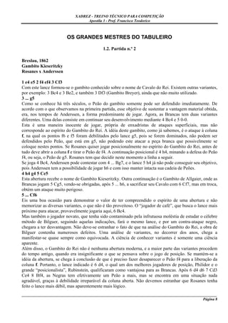XADREZ - TREINO TÉCNICO PARA COMPETIÇÃO
                                  Apostila 3 - Prof. Francisco Teodorico



                        OS GRANDES MESTRES DO TABULEIRO

                                            1.2. Partida n.º 2

Breslau, 1862
Gambito Kieseritzky
Rosanes x Anderssen

1 e4 e5 2 f4 ef4 3 Cf3
Com este lance formou-se o gambito conhecido sobre o nome de Cavalo do Rei. Existem outras variantes,
por exemplo: 3 Bc4 e 3 Be2, e também 3 Df3 (Gambito Breyer), ainda que não muito utilizado.
3 ... g5
Como se conhece há três séculos, o Peão do gambito somente pode ser defendido imediatamente. De
acordo com o que observamos na primeira partida, esse objetivo de sustentar a vantagem material obtida,
era, nos tempos de Anderssen, a forma predominante de jogar. Agora, as Brancas tem duas variantes
diferentes. Uma delas consiste em continuar seu desenvolvimento mediante 4 Bc4 e 5 0-0.
Esta é uma maneira inocente de jogar, própria de enxadristas de ataques superficiais, mas não
corresponde ao espírito do Gambito do Rei. A idéia deste gambito, como já sabemos, é o ataque à coluna
f, na qual os pontos f6 e f5 foram debilitados pelo lance g5, pois se forem dominados, não podem ser
defendidos pelo Peão, que está em g5, não podendo este atacar a peça branca que possivelmente se
coloque nestes pontos. Se Rosanes quiser jogar posicionalmente no espírito do Gambito do Rei, antes de
tudo deve abrir a coluna f e tirar o Peão de f4. A continuação posicional é 4 h4, minando a defesa do Peão
f4, ou seja, o Peão de g5. Rosanes tem que decidir neste momento a linha a seguir.
Se joga 4 Bc4, Anderssen pode contestar com 4 ... Bg7, e o lance 5 h4 já não pode conseguir seu objetivo,
pois Anderssen tem a possibilidade de jogar h6 e com isso manter intacta sua cadeia de Peões.
4 h4 g4 5 Ce5
Esta abertura recebe o nome de Gambito Kieseritzky. Outra continuação é o Gambito de Allgaier, onde as
Brancas jogam 5 Cg5, vendo-se obrigadas, após 5 ... h6, a sacrificar seu Cavalo com 6 Cf7, mas em troca,
obtém um ataque muito perigoso.
5 ... Cf6
Eis uma boa ocasião para demonstrar o valor de ter compreendido o espírito de uma abertura e não
memorizar as diversas variantes, o que não é tão proveitoso. O “jogador de café”, que busca o lance mais
próximo para atacar, provavelmente jogaria aqui, 6 Bc4.
Mas também o jogador novato, que tenha sido contaminado pela infrutuosa moléstia de estudar o célebre
método de Bilguer, seguindo aquelas indicações, fará o mesmo lance, e por um contra-ataque negro,
chegara a ter desvantagem. Não deve-se estranhar o fato de que na análise do Gambito do Rei, a obra de
Bilguer contenha numerosos defeitos. Uma análise de variantes, no decorrer dos anos, chega a
manifestar-se quase sempre como equivocada. A ciência de conhecer variantes é somente uma ciência
aparente.
Além disso, o Gambito do Rei não é nenhuma abertura moderna, e a maior parte das variantes procedem
do tempo antigo, quando era insignificante o que se pensava sobre o jogo de posição. Se mantém-se a
idéia da abertura, se chega à conclusão de que é preciso fazer desaparecer o Peão f4 para a liberação da
coluna f. Portanto, o lance indicado é 6 d4, o qual um dos melhores jogadores de posição, Philidor e o
grande “posicionalista”, Rubinstein, qualificaram como vantajosa para as Brancas. Após 6 d4 d6 7 Cd3
Ce4 8 Bf4, as Negras tem efetivamente um Peão a mais, mas se encontra em uma situação nada
agradável, graças à debilidade irreparável da coluna aberta. Não devemos estranhar que Rosanes tenha
feito o lance mais débil, mas aparentemente mais lógico.
_____________________________________________________________________________________________________
                                                                                              Página 8
 