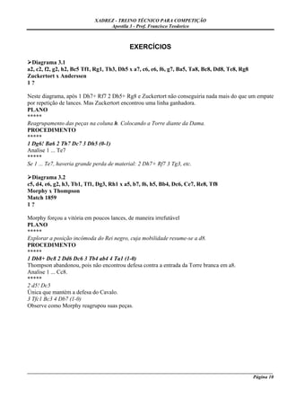 XADREZ - TREINO TÉCNICO PARA COMPETIÇÃO
                                 Apostila 3 - Prof. Francisco Teodorico



                                           EXERCÍCIOS

  Diagrama 3.1
a2, c2, f2, g2, h2, Bc5 Tf1, Rg1, Th3, Dh5 x a7, c6, e6, f6, g7, Ba5, Ta8, Bc8, Dd8, Te8, Rg8
Zuckertort x Anderssen
1?

Neste diagrama, após 1 Dh7+ Rf7 2 Dh5+ Rg8 e Zuckertort não conseguiria nada mais do que um empate
por repetição de lances. Mas Zuckertort encontrou uma linha ganhadora.
PLANO
*****
Reagrupamento das peças na coluna h. Colocando a Torre diante da Dama.
PROCEDIMENTO
*****
1 Dg6! Ba6 2 Th7 Dc7 3 Dh5 (0-1)
Analise 1 ... Te7
*****
Se 1 ... Te7, haveria grande perda de material: 2 Dh7+ Rf7 3 Tg3, etc.

  Diagrama 3.2
c5, d4, e6, g2, h3, Tb1, Tf1, Dg3, Rh1 x a5, b7, f6, h5, Bb4, Dc6, Ce7, Re8, Tf8
Morphy x Thompson
Match 1859
1?

Morphy forçou a vitória em poucos lances, de maneira irrefutável
PLANO
*****
Explorar a posição incômoda do Rei negro, cuja mobilidade resume-se a d8.
PROCEDIMENTO
*****
1 Db8+ Dc8 2 Dd6 Dc6 3 Tb4 ab4 4 Ta1 (1-0)
Thompson abandonou, pois não encontrou defesa contra a entrada da Torre branca em a8.
Analise 1 ... Cc8.
*****
2 d5! Dc5
Única que mantém a defesa do Cavalo.
3 Tfc1 Bc3 4 Db7 (1-0)
Observe como Morphy reagrupou suas peças.




_____________________________________________________________________________________________________
                                                                                             Página 10
 