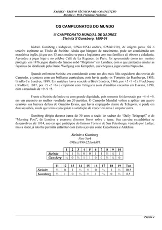 XADREZ - TREINO TÉCNICO PARA COMPETIÇÃO
                                  Apostila 4 - Prof. Francisco Teodorico



                              OS CAMPEONATOS DO MUNDO

                             III CAMPEONATO MUNDIAL DE XADREZ
                                   Steinitz X Gunsberg, 1890-91

            Isidoro Gunsberg (Budapeste, 02Nov1854-Londres, 02Mai1930), de origem judia, foi o
terceiro aspirante ao Título de Steinitz. Ainda que húngaro de nascimento, pode ser considerado um
enxadrista inglês, já que aos 13 anos mudou-se para a Inglaterra com sua família e ali obteve a cidadania.
Aprendeu a jogar logo e no célebre Café de La Regence, de Paris, foi apresentado como um menino
prodígio. em 1876 jogou dentro do famoso robô “Mephisto” em Londres, com o que pretendia emular as
façanhas do idealizado pelo Barão Wolfgang von Kempelen, que chegou a jogar contra Napoleão.

           Quando enfrentou Steinitz, era considerado como um dos mais fiéis seguidores das teorias do
Campeão, e contava com um brilhante curriculum, pois havia ganho os Torneios de Hamburgo, 1885;
Bradford e Londres, 1888. Em matches havia vencido a Bird (Londres, 1866, por +5 -1 =3), Blackburne
(Bradford, 1887, por +5 -2 =6) e empatado com Tchigorin num dramático encontro em Havana, 1890,
com o resultado de +9 -9 =5.

           Frente a Steinitz defendeu-se com grande dignidade, pois somente foi derrotado por +4 -6 =9,
em um encontro ao melhor resultado em 20 partidas. O Campeão Mundial voltou a aplicar em quatro
ocasiões sua barroca defesa do Gambito Evans, que havia empregado diante de Tchigorin, e perde em
duas ocasiões, ainda que tenha conseguido a satisfação de vencer em uma e empatar outra.

           Gunsberg dirigiu durante cerca de 30 anos a seção de xadrez do “Daily Telegraph” e do
“Morning Post”, de Londres e escreveu diversos livros sobre o tema. Sua carreira enxadrística se
desenvolveu até 1914, ano em que participou do famoso Torneio de San Petesburgo, vencido por Lasker,
mas a idade já não lhe permitia enfrentar com êxito a jovens como Capablanca e Alekhine.

                                           Steinitz x Gunsberg
                                                New York
                                          09Dez1890-22Jan1891

                                      1    2   3     4    5   6    7    8    9   10
                         Steinitz     ½    1   ½     0    0   1    1    ½    ½   1
                         Gunsberg     ½    0   ½     1    1   0    0    ½    ½   0

                              11    12    13    14       15   16   17       18   19   Tot
                 Steinitz     ½     0     1     ½        ½    0    ½        1    ½    10,5
                 Gunsberg     ½     1     0     ½        ½    1    ½        0    ½     8,5




_____________________________________________________________________________________________________
                                                                                              Página 2
 