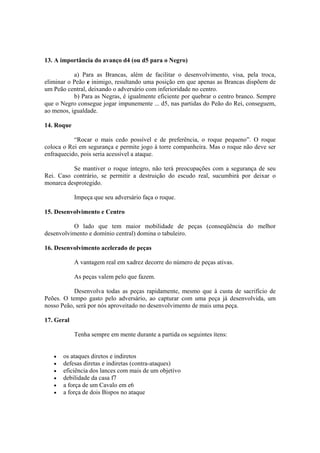 13. A importância do avanço d4 (ou d5 para o Negro)

           a) Para as Brancas, além de facilitar o desenvolvimento, visa, pela troca,
eliminar o Peão e inimigo, resultando uma posição em que apenas as Brancas dispõem de
um Peão central, deixando o adversário com inferioridade no centro.
           b) Para as Negras, é igualmente eficiente por quebrar o centro branco. Sempre
que o Negro consegue jogar impunemente ... d5, nas partidas do Peão do Rei, conseguem,
ao menos, igualdade.

14. Roque

           “Rocar o mais cedo possível e de preferência, o roque pequeno”. O roque
coloca o Rei em segurança e permite jogo à torre companheira. Mas o roque não deve ser
enfraquecido, pois seria acessível a ataque.

          Se mantiver o roque íntegro, não terá preocupações com a segurança de seu
Rei. Caso contrário, se permitir a destruição do escudo real, sucumbirá por deixar o
monarca desprotegido.

            Impeça que seu adversário faça o roque.

15. Desenvolvimento e Centro

          O lado que tem maior mobilidade de peças (conseqüência do melhor
desenvolvimento e domínio central) domina o tabuleiro.

16. Desenvolvimento acelerado de peças

            A vantagem real em xadrez decorre do número de peças ativas.

            As peças valem pelo que fazem.

           Desenvolva todas as peças rapidamente, mesmo que à custa de sacrifício de
Peões. O tempo gasto pelo adversário, ao capturar com uma peça já desenvolvida, um
nosso Peão, será por nós aproveitado no desenvolvimento de mais uma peça.

17. Geral

            Tenha sempre em mente durante a partida os seguintes ítens:


   •   os ataques diretos e indiretos
   •   defesas diretas e indiretas (contra-ataques)
   •   eficiência dos lances com mais de um objetivo
   •   debilidade da casa f7
   •   a força de um Cavalo em e6
   •   a força de dois Bispos no ataque
 