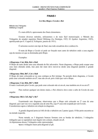 XADREZ - TREINO TÉCNICO PARA COMPETIÇÃO
                                 Apostila 4 - Prof. Francisco Teodorico



                                               FINAIS I

                                     2.4. Rei, Bispo e Cavalo x Rei

Método dos Triângulos
Délétang e Cognet

           É o mais difícil e apaixonante dos finais elementares.

           Existem diversos métodos, utilizaremos o de mais fácil memorização. o Método dos
Triângulos do amador argentino Daniel Délétang (La Stratégia, 1923; El Ajedrez Argentino, 1925),
aperfeiçoado por E. Cognet (L’Echiquier, janeiro de 1931).

           É raríssimo ocorrer este tipo de final, mas todo enxadrista deve conhece-lo.

           O mate de Bispo e Cavalo só pode ser forçado num canto do tabuleiro onde a casa angular
seja da mesma cor que as dominadas pelo Bispo.

           Exemplos:

  Diagrama: Ca6, Rb6, Bc6 x Ra8
O Bispo dá mate desde uma casa afastada do Rei adversário. Neste diagrama, o Bispo pode ocupar uma
casa mais afastada ainda, mas para dar mate deve mover-se desde uma diagonal paralela à grande
diagonal.

 Diagrama: Rb6, Bb7, Cc6 x Ra8
O Bispo dá mate colocando-se na casa contígua ao Rei inimigo. Na posição deste diagrama, o Cavalo
pode estar colocado também em d7, mas não em a6, pois é dela que vem o Bispo.

 Diagrama: Ca6, Rb6, Bb7 x Rb8
O mate é realizado pelo Cavalo, que pode estar colocado não só em a6, mas também em c6 ou em d7.

           Para realizar qualquer um destes mates, o Rei ofensivo deve estar a salto de Cavalo da casa
angular.

 Diagrama: Bb3, Cd3, Rg7 x Re7

            Examinando este diagrama, observamos que o Bispo está colocado na 2ª casa de uma
diagonal, que é por sua vez a segunda casa de uma fila, cuja 4ª casa está ocupada por um Cavalo.
Consideremos agora o tabuleiro em relação às diagonais.

           A grande diagonal preta (a1-h8) divide o tabuleiro em 2 partes iguais. O Rei preto encontra-se
na metade esquerda.

            Nesta metade, as 3 diagonais brancas formam com as bordas do tabuleiro, 3 triângulos
retângulos que se superpõem num ângulo reto comum, situado em a8.
As hipotenusas desses 3 triângulos estão representadas:
            •para o triângulo maior pela diagonal a2-g8;

_____________________________________________________________________________________________________
                                                                                              Página 4
 