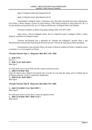 XADREZ - TREINO TÉCNICO PARA COMPETIÇÃO
                                 Apostila 4 - Prof. Francisco Teodorico


           •para o triângulo médio pela diagonal a4-e8;

           •para o triângulo menor pela diagonal a6-c8.

           Examinando o triângulo maior, verificamos que o Rei preto não pode atravessar a hipotenusa.
Com efeito, o Bispo impede o acesso às casas brancas, o Rei branco protege as casas pretas f6 e f8, e o
Cavalo domina as casas pretas b4, c6 e e5. Pode-se afirmar que o triângulo maior está fechado.

           O mesmo resultado se obtém em posição análoga: Rb2, Cf5, Bf7 x Rb4.

            Após cercar o Rei no triângulo maior, deve-se empurra-lo para o triângulo médio e, deste,
obriga-lo a penetrar no triângulo menor.

          Veremos previamente que a aplicação do “método dos triângulos” permite obter o que
denominaremos uma posição final da qual derivará uma das 3 formas de mate que já foram apontadas.

             Examinaremos estas posições finais, nas quais as Brancas acabam de fechar o triângulo menor
e, portanto, é a vez de jogarem as Pretas:

 Posição Final do Tipo A - Diagrama: Rb6, Bd7, Cd5 x Rb8

1 ... Ra8 2 Cb4
Ou Cc7+
2 ... Rb8 3 Ca6+ Ra8 4 Bc6++
Mate tipo I.

Se o Rei preto estiver em a8 (não em b8), o mate se processa assim:
1 ... Rb8 2 Cb4 Ra8 3 Be6
Lance de espera com o objetivo de permitir que o Cavalo vá a a6, para dar xeque, pois é evidente que se
as Brancas jogarem 3 Ca6? é empate por afogamento.
3 ... Rb8 4 Ca6+ Ra8 5 Bd5++
Mate tipo I

 Posição Final do Tipo B - Diagrama: Ba6, Rb6, Cd5 x Rb8

1 ... Ra8 2 Cb4 Rb8 3 Cc6+ Ra8 4 Bb7++
Mate tipo II.

Se o Rei preto estiver em a8, dá-se o mate da seguinte forma:
1 ... Rb8 2 Cb4 Ra8 3 Bb7+ Rb8 4 Cc6++
Mate tipo II.




_____________________________________________________________________________________________________
                                                                                              Página 5
 