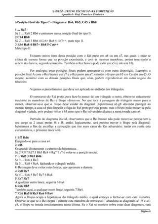 XADREZ - TREINO TÉCNICO PARA COMPETIÇÃO
                                 Apostila 4 - Prof. Francisco Teodorico

 Posição Final do Tipo C - Diagrama: Ba6, Rb5, Cd5 x Rb8

1 ... Ra7
Se 1 ... Ra8 2 Rb6 e entramos numa posição final do tipo B.
2 Cb4 Rb8
Se 2 ... Ra8 3 Rb6 4 Cc6+ Ra8 5 Bb7++, mate tipo II.
3 Rb6 Ra8 4 Bb7+ Rb8 5 Cc6++
Mate tipo II.

           Existem outros tipos desta posição com o Rei preto em a8 ou em a7, nas quais o mate se
efetua da mesma forma que na posição examinada, e com as mesmas manobras, porém invertendo a
ordem dos lances, segundo convenha. Também o Rei branco pode estar em a5 (e não em b5).

            Por analogia, estas posições finais podem apresentar-se com outra disposição. Exemplo: a
posição final A com o Rei branco em c7 e o Rei preto em a7, estando o Bispo em b5 e o Cavalo em d5. O
mesmo acontece com as demais posições finais que, aliás, podem reproduzir-se em outro ângulo do
tabuleiro.

           Vejamos o procedimento que deve ser aplicado no método dos triângulos.

           O retrocesso do Rei preto, para faze-lo passar de um triângulo a outro, obtém-se unicamente
mediante às manobras de Rei e Bispo ofensivos. No que toca à passagem do triângulo maior para o
menor, observar-se-á que o Bispo deve cuidar da diagonal (hipotenusa) a2-g8 devendo proteger ao
mesmo tempo, a casa a4 para impedir a fuga do Rei preto por este ponto, mas o Bispo pode mover-se pela
diagonal vigiada, pois poderá voltar a b3 antes que o Rei adversário alcance a mencionada casa a4.

            Partindo do diagrama inicial, observamos que o Rei branco não pode mover-se porque tem a
seu cargo as 2 casas pretas f6 e f8; então, logicamente, será preciso mover o Bispo pela diagonal-
hipotenusa a fim de escolher a colocação que tire mais casas do Rei adversário; tendo em conta esta
circunstância, o primeiro lance será:

1 Bf7 Rd6
Dirigindo-se para a casa a4.
2 Rf8
Ocupando diretamente o extremo da hipotenusa.
Se 2 Rf6? Rd7 3 Bb3 Re8 4 Rg7 Re7 e volta-se a posição inicial.
2 ... Rd7 3 Bb3 Rd6
Se 3 ... Rc6 4 Re7.
Se 3 ... Rd8 4 Ba4, fechando o triângulo médio.
O Rei negro deve evitar estes lances, que apressam a derrota.
4 Re8 Rc7
Se 4 ... Rc6 5 Re7 Rc7 6 Ba4.
5 Re7 Rc7
A qualquer outro lance, seguiria 6 Ba4.
6 Re6 Rb5
Também aqui, a qualquer outro lance, seguiria 7 Ba4.
7 Rd6 Ra5 8 Rc5 Ra6 9 Ba4
Agora o Bispo ocupa a hipotenusa do triângulo médio, o qual começa a fechar-se com esta manobra.
Observe-se que se o Rei negro - durante esta manobra de retrocesso - abandona as diagonais a3-f8 e a4-
c8, o Bispo se instala imediatamente nesta última. Se o Rei se mantém sobre estas duas diagonais, será
_____________________________________________________________________________________________________
                                                                                              Página 6
 