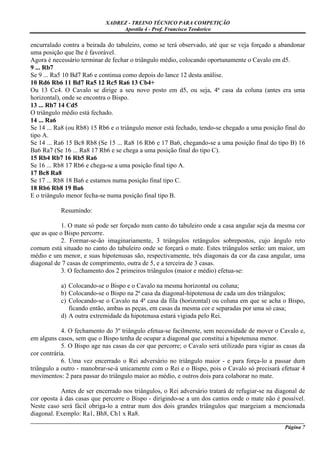 XADREZ - TREINO TÉCNICO PARA COMPETIÇÃO
                                 Apostila 4 - Prof. Francisco Teodorico

encurralado contra a beirada do tabuleiro, como se terá observado, até que se veja forçado a abandonar
uma posição que lhe é favorável.
Agora é necessário terminar de fechar o triângulo médio, colocando oportunamente o Cavalo em d5.
9 ... Rb7
Se 9 ... Ra5 10 Bd7 Ra6 e continua como depois do lance 12 desta análise.
10 Rd6 Rb6 11 Bd7 Ra5 12 Rc5 Ra6 13 Cb4+
Ou 13 Cc4. O Cavalo se dirige a seu novo posto em d5, ou seja, 4ª casa da coluna (antes era uma
horizontal), onde se encontra o Bispo.
13 ... Rb7 14 Cd5
O triângulo médio está fechado.
14 ... Ra6
Se 14 ... Ra8 (ou Rb8) 15 Rb6 e o triângulo menor está fechado, tendo-se chegado a uma posição final do
tipo A.
Se 14 ... Ra6 15 Bc8 Rb8 (Se 15 ... Ra8 16 Rb6 e 17 Ba6, chegando-se a uma posição final do tipo B) 16
Ba6 Ra7 (Se 16 ... Ra8 17 Rb6 e se chega a uma posição final do tipo C).
15 Rb4 Rb7 16 Rb5 Ra6
Se 16 ... Rb8 17 Rb6 e chega-se a uma posição final tipo A.
17 Bc8 Ra8
Se 17 ... Rb8 18 Ba6 e estamos numa posição final tipo C.
18 Rb6 Rb8 19 Ba6
E o triângulo menor fecha-se numa posição final tipo B.

           Resumindo:

            1. O mate só pode ser forçado num canto do tabuleiro onde a casa angular seja da mesma cor
que as que o Bispo percorre.
            2. Formar-se-ão imaginariamente, 3 triângulos retângulos sobrepostos, cujo ângulo reto
comum está situado no canto do tabuleiro onde se forçará o mate. Estes triângulos serão: um maior, um
médio e um menor, e suas hipotenusas são, respectivamente, três diagonais da cor da casa angular, uma
diagonal de 7 casas de comprimento, outra de 5, e a terceira de 3 casas.
            3. O fechamento dos 2 primeiros triângulos (maior e médio) efetua-se:

           a) Colocando-se o Bispo e o Cavalo na mesma horizontal ou coluna;
           b) Colocando-se o Bispo na 2ª casa da diagonal-hipotenusa de cada um dos triângulos;
           c) Colocando-se o Cavalo na 4ª casa da fila (horizontal) ou coluna em que se acha o Bispo,
              ficando então, ambas as peças, em casas da mesma cor e separadas por uma só casa;
           d) A outra extremidade da hipotenusa estará vigiada pelo Rei.

            4. O fechamento do 3º triângulo efetua-se facilmente, sem necessidade de mover o Cavalo e,
em alguns casos, sem que o Bispo tenha de ocupar a diagonal que constitui a hipotenusa menor.
            5. O Bispo age nas casas da cor que percorre; o Cavalo será utilizado para vigiar as casas da
cor contrária.
            6. Uma vez encerrado o Rei adversário no triângulo maior - e para força-lo a passar dum
triângulo a outro - manobrar-se-á unicamente com o Rei e o Bispo, pois o Cavalo só precisará efetuar 4
movimentos: 2 para passar do triângulo maior ao médio, e outros dois para colaborar no mate.

           Antes de ser encerrado nos triângulos, o Rei adversário tratará de refugiar-se na diagonal de
cor oposta à das casas que percorre o Bispo - dirigindo-se a um dos cantos onde o mate não é possível.
Neste caso será fácil obriga-lo a entrar num dos dois grandes triângulos que margeiam a mencionada
diagonal. Exemplo: Ra1, Bh8, Ch1 x Ra8.
_____________________________________________________________________________________________________
                                                                                              Página 7
 