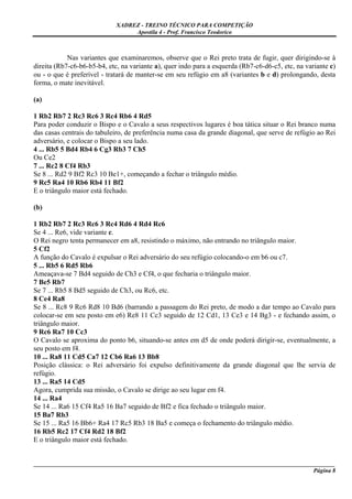 XADREZ - TREINO TÉCNICO PARA COMPETIÇÃO
                                  Apostila 4 - Prof. Francisco Teodorico



            Nas variantes que examinaremos, observe que o Rei preto trata de fugir, quer dirigindo-se à
direita (Rb7-c6-b6-b5-b4, etc, na variante a), quer indo para a esquerda (Rb7-c6-d6-c5, etc, na variante c)
ou - o que é preferível - tratará de manter-se em seu refúgio em a8 (variantes b e d) prolongando, desta
forma, o mate inevitável.

(a)

1 Rb2 Rb7 2 Rc3 Rc6 3 Rc4 Rb6 4 Rd5
Para poder conduzir o Bispo e o Cavalo a seus respectivos lugares é boa tática situar o Rei branco numa
das casas centrais do tabuleiro, de preferência numa casa da grande diagonal, que serve de refúgio ao Rei
adversário, e colocar o Bispo a seu lado.
4 ... Rb5 5 Bd4 Rb4 6 Cg3 Rb3 7 Ch5
Ou Ce2
7 ... Rc2 8 Cf4 Rb3
Se 8 ... Rd2 9 Bf2 Rc3 10 Be1+, começando a fechar o triângulo médio.
9 Rc5 Ra4 10 Rb6 Rb4 11 Bf2
E o triângulo maior está fechado.

(b)

1 Rb2 Rb7 2 Rc3 Rc6 3 Rc4 Rd6 4 Rd4 Rc6
Se 4 ... Re6, vide variante c.
O Rei negro tenta permanecer em a8, resistindo o máximo, não entrando no triângulo maior.
5 Cf2
A função do Cavalo é expulsar o Rei adversário do seu refúgio colocando-o em b6 ou c7.
5 ... Rb5 6 Rd5 Rb6
Ameaçava-se 7 Bd4 seguido de Ch3 e Cf4, o que fecharia o triângulo maior.
7 Be5 Rb7
Se 7 ... Rb5 8 Bd5 seguido de Ch3, ou Rc6, etc.
8 Ce4 Ra8
Se 8 ... Rc8 9 Rc6 Rd8 10 Bd6 (barrando a passagem do Rei preto, de modo a dar tempo ao Cavalo para
colocar-se em seu posto em e6) Re8 11 Cc3 seguido de 12 Cd1, 13 Ce3 e 14 Bg3 - e fechando assim, o
triângulo maior.
9 Rc6 Ra7 10 Cc3
O Cavalo se aproxima do ponto b6, situando-se antes em d5 de onde poderá dirigir-se, eventualmente, a
seu posto em f4.
10 ... Ra8 11 Cd5 Ca7 12 Cb6 Ra6 13 Bb8
Posição clássica: o Rei adversário foi expulso definitivamente da grande diagonal que lhe servia de
refúgio.
13 ... Ra5 14 Cd5
Agora, cumprida sua missão, o Cavalo se dirige ao seu lugar em f4.
14 ... Ra4
Se 14 ... Ra6 15 Cf4 Ra5 16 Ba7 seguido de Bf2 e fica fechado o triângulo maior.
15 Ba7 Rb3
Se 15 ... Ra5 16 Bb6+ Ra4 17 Rc5 Rb3 18 Ba5 e começa o fechamento do triângulo médio.
16 Rb5 Rc2 17 Cf4 Rd2 18 Bf2
E o triângulo maior está fechado.


_____________________________________________________________________________________________________
                                                                                              Página 8
 