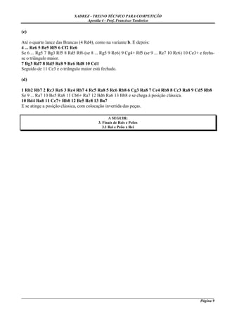 XADREZ - TREINO TÉCNICO PARA COMPETIÇÃO
                                 Apostila 4 - Prof. Francisco Teodorico

(c)

Até o quarto lance das Brancas (4 Rd4), como na variante b. E depois:
4 ... Re6 5 Be5 Rf5 6 Cf2 Re6
Se 6 ... Rg5 7 Bg3 Rf5 8 Rd5 Rf6 (se 8 ... Rg5 9 Re6) 9 Cg4+ Rf5 (se 9 ... Re7 10 Rc6) 10 Ce3+ e fecha-
se o triângulo maior.
7 Bg3 Rd7 8 Rd5 Rc8 9 Rc6 Rd8 10 Cd1
Seguido de 11 Ce3 e o triângulo maior está fechado.

(d)

1 Rb2 Rb7 2 Rc3 Rc6 3 Rc4 Rb7 4 Rc5 Ra8 5 Rc6 Rb8 6 Cg3 Ra8 7 Ce4 Rb8 8 Cc3 Ra8 9 Cd5 Rb8
Se 9 ... Ra7 10 Be5 Ra8 11 Cb6+ Ra7 12 Bd6 Ra6 13 Bb8 e se chega à posição clássica.
10 Bd4 Ra8 11 Cc7+ Rb8 12 Bc5 Rc8 13 Ba7
E se atinge a posição clássica, com colocação invertida das peças.

                                                A SEGUIR:
                                         3. Finais de Reis e Peões
                                            3.1 Rei e Peão x Rei




_____________________________________________________________________________________________________
                                                                                              Página 9
 