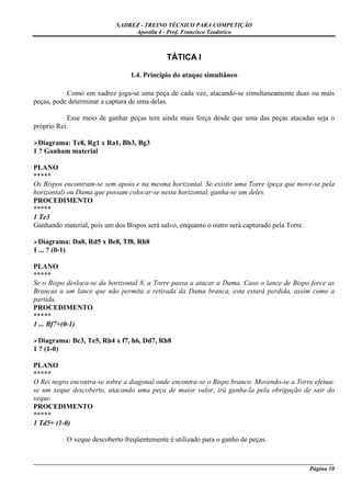 XADREZ - TREINO TÉCNICO PARA COMPETIÇÃO
                                Apostila 4 - Prof. Francisco Teodorico



                                             TÁTICA I

                                1.4. Princípio do ataque simultâneo

           Como em xadrez joga-se uma peça de cada vez, atacando-se simultaneamente duas ou mais
peças, pode determinar a captura de uma delas.

            Esse meio de ganhar peças tem ainda mais força desde que uma das peças atacadas seja o
próprio Rei.

  Diagrama: Te8, Rg1 x Ra1, Bb3, Bg3
1 ? Ganham material

PLANO
*****
Os Bispos encontram-se sem apoio e na mesma horizontal. Se existir uma Torre (peça que move-se pela
horizontal) ou Dama que possam colocar-se nesta horizontal, ganha-se um deles.
PROCEDIMENTO
*****
1 Te3
Ganhando material, pois um dos Bispos será salvo, enquanto o outro será capturado pela Torre.

  Diagrama: Da8, Rd5 x Be8, Tf8, Rh8
1 ... ? (0-1)

PLANO
*****
Se o Bispo desloca-se da horizontal 8, a Torre passa a atacar a Dama. Caso o lance de Bispo force as
Brancas a um lance que não permita a retirada da Dama branca, esta estará perdida, assim como a
partida.
PROCEDIMENTO
*****
1 ... Bf7+(0-1)

  Diagrama: Bc3, Te5, Rh4 x f7, h6, Dd7, Rh8
1 ? (1-0)

PLANO
*****
O Rei negro encontra-se sobre a diagonal onde encontra-se o Bispo branco. Movendo-se a Torre efetua-
se um xeque descoberto, atacando uma peça de maior valor, irá ganha-la pela obrigação de sair do
xeque.
PROCEDIMENTO
*****
1 Td5+ (1-0)

           O xeque descoberto freqüentemente é utilizado para o ganho de peças.


_____________________________________________________________________________________________________
                                                                                             Página 10
 