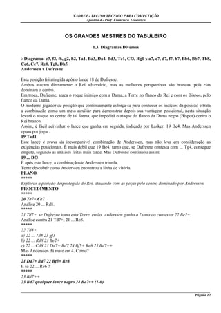 XADREZ - TREINO TÉCNICO PARA COMPETIÇÃO
                                 Apostila 4 - Prof. Francisco Teodorico



                       OS GRANDES MESTRES DO TABULEIRO

                                      1.3. Diagramas Diversos

 Diagrama: c3, f2, f6, g2, h2, Ta1, Ba3, Da4, Bd3, Te1, Cf3, Rg1 x a7, c7, d7, f7, h7, Bb6, Bb7, Tb8,
Cc6, Ce7, Re8, Tg8, Dh5
Anderssen x Dufresne

Esta posição foi atingida após o lance 18 de Dufresne.
Ambos atacam diretamente o Rei adversário, mas as melhores perspectivas são brancas, pois elas
dominam o centro.
Em troca, Dufresne, ataca o roque inimigo com a Dama, a Torre no flanco do Rei e com os Bispos, pelo
flanco da Dama.
O moderno jogador de posição que continuamente esforça-se para conhecer os indícios da posição e trata
a combinação como um meio auxiliar para demonstrar depois sua vantagem posicional, nesta situação
levará o ataque ao centro de tal forma, que impedirá o ataque do flanco da Dama negro (Bispos) contra o
Rei branco.
Assim, é fácil adivinhar o lance que ganha em seguida, indicado por Lasker: 19 Be4. Mas Anderssen
optou por jogar:
19 Tad1
Este lance é prova da incomparável combinação de Anderssen, mas não leva em consideração as
exigências posicionais. É mais débil que 19 Be4, tanto que, se Dufresne contesta com ... Tg4, consegue
empate, segundo as análises feitas mais tarde. Mas Dufresne continuou assim:
19 ... Df3
E após este lance, a combinação de Anderssen triunfa.
Tente descobrir como Anderssen encontrou a linha de vitória.
PLANO
*****
Explorar a posição desprotegida do Rei, atacando com as peças pelo centro dominado por Anderssen.
PROCEDIMENTO
*****
20 Te7+ Ce7
Analise 20 ... Rd8.
*****
21 Td7+, se Dufresne toma esta Torre, então, Anderssen ganha a Dama ao contestar 22 Be2+.
Analise contra 21 Td7+, 21 ... Rc8.
*****
22 Td8+
a) 22 ... Td8 23 gf3
b) 22 ... Rd8 23 Be2+
c) 22 ... Cd8 23 Dd7+ Rd7 24 Bf5+ Re8 25 Bd7++
Mas Anderssen dá mate em 4. Como?
*****
21 Dd7+ Rd7 22 Bf5+ Re8
E se 22 ... Rc6 ?
*****
23 Bd7++
23 Bd7 qualquer lance negro 24 Be7++ (1-0)
_____________________________________________________________________________________________________
                                                                                             Página 12
 