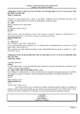 XADREZ - TREINO TÉCNICO PARA COMPETIÇÃO
                                 Apostila 4 - Prof. Francisco Teodorico

 Diagrama: a2, b2, c3, d4, f2, g2, Ta1, Cb1, Bc1, Ce5, Tf1, Rg1, Dg4 x a7, b7, c7, c6, f7, g3, g7, Ta8,
Bc5, Dd8, Ce4, Re8, Th8
Mayet x Anderssen

Chegou-se a esta posição após o lance 11 de Mayet. Anderssen havia sacrificado uma peça, mas
conseguiu um ataque decisivo. Em busca de combinações, Anderssen jogou:
11 ... Bd4
Mayet, contestou com o equivocado:
12 De4
E Anderssen venceu. Como?
PLANO
*****
Mayet desviou a ação da Dama da casa f2, onde começa o ataque de Anderssen. Dominando-se a 1ª
horizontal, após desviar a Torre dela, consegue-se uma posição de mate.
PROCEDIMENTO
*****
12 ... Bf2+ (0-1)
Se 13 Tf2 Dd1+ 14 Tf1 Th1+ 15 Rh1 Df1++.
O livro de Gottschall sobre Anderssen, diz: “As Brancas não se defenderam bem; o correto era 12 cd4
Dd4 13 Dd7+ Dd7 14 Cd7, etc.
Mas é estranho, que tanto Anderssen quanto o crítico (Gottschall) deixaram passar a variante 11 ... gf2+
12 Tf2 Th1+ (0-1).

 Diagrama: a2, b2, f3, g2, h2, Bb5, Dc2, Td1, Te1, Be3, Rh1 x a7, b7, c7, f7, g7, h7, Bb6, Rc8, Td8,
De5, Cg8, Th8
Anderssen x Hillel

A partida seguiu com:
16 Bg5
A respeito deste lance, o livro de Gottschall sobre Anderssen acrescenta um ponto de exclamação e diz:
“Agora, as Negras estão perdidas!”.
16 ... Dg5 17 Df5+ Df5 18 Td8+ Rd8 19 Te8++ (1-0)
Esta “brilhante” combinação deu a volta ao mundo inteiro e ninguém se perguntou porque este sacrifício
de uma Dama, quando se consegue o mesmo resultado de uma maneira mais rápida. Descubra como.
PLANO
*****
Mate de Bispo e Torre
PROCEDIMENTO
*****
16 Td8+ Rd8 17 Bg5+ (1-0)
            Com o decorrer dos anos, e conforme a evolução, Anderssen também chegou a ser jogador de
posição. Ainda veremos outra partida sua, que começa com jogo de posição, mas no final volta a vencer
pela força do talento combinativo de Anderssen, o que dá uma característica particular à partida.

                                              A SEGUIR:
                                            1.4. Partida nº 3
                                            Defesa Philidor
                                         Anderssen x L. Paulsen



_____________________________________________________________________________________________________
                                                                                             Página 13
 