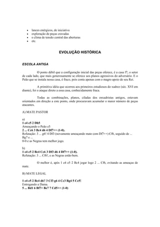 •    lances enérgicos, de iniciativa
   •    exploração de peças cravadas
   •    o clima de tensão central das aberturas
   •    etc.


                             EVOLUÇÃO HISTÓRICA


ESCOLA ANTIGA

           O ponto débil que a configuração inicial das peças oferece, é a casa f7, o setor
de cada lado, que mais generosamente se oferece aos planos agressivos do adversário. E o
Peão que se instala nessa casa, é fraco, pois conta apenas com o magro apoio de seu Rei.

             A primitiva idéia que ocorreu aos primeiros estudiosos do xadrez (séc. XVI em
diante), foi o ataque direto a essa casa, conhecidamente fraca.

           Todas as combinações, planos, ciladas dos enxadristas antigos, estavam
orientados em direção a este ponto, onde procuravam acumular o maior número de peças
atacantes.

A) MATE PASTOR

a)
1 e4 e5 2 Dh5
Ameaçando o Peão e5
2 ... Cc6 3 Bc4 d6 4 Df7++ (1-0).
Refutação: 3 ... g6! 4 Df3 (novamente ameaçando mate com Df7++) Cf6, seguido de ...
Bg7 e ...
0-0 e as Negras tem melhor jogo.

b)
1 e4 e5 2 Bc4 Cc6 3 Df3 d6 4 Df7++ (1-0).
Refutação: 3 ... Cf6!, e as Negras estão bem.

            O melhor é, após 1 e4 e5 2 Bc4 jogar logo 2 ... Cf6, evitando as ameaças de
mate.

B) MATE LEGAL

1 e4 e5 2 Bc4 d6? 3 Cf3 g6 4 Cc3 Bg4 5 Ce5!
Entregando a Dama.
5 ... Bd1 6 Bf7+ Be7 7 Cd5++ (1-0)
 